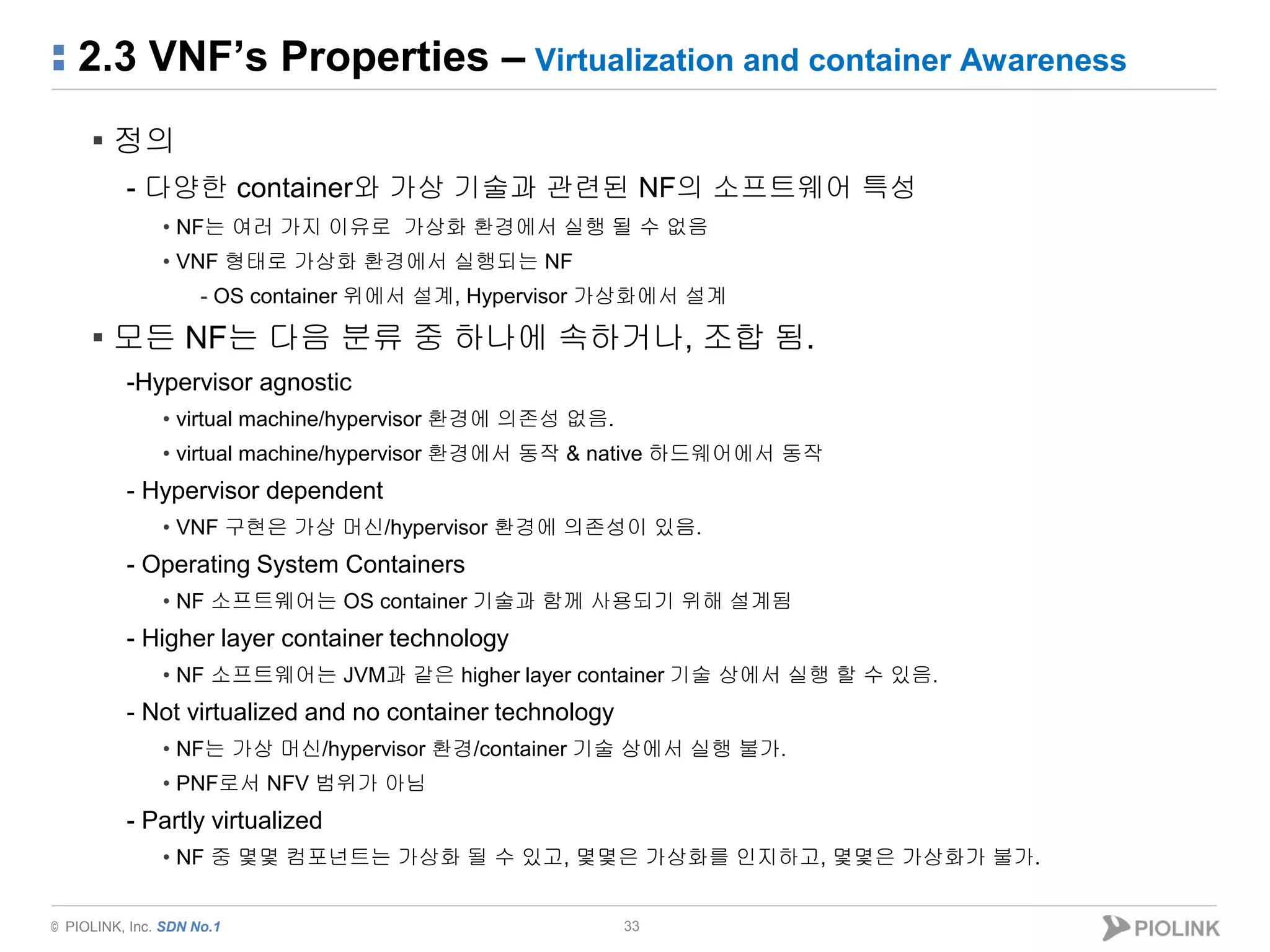 © PIOLINK, Inc. SDN No.1
2.3 VNF’s Properties – Virtualization and container Awareness
33
▪ 정의
- 다양한 container와 가상 기술과 관련된 NF의 소프트웨어 특성
• NF는 여러 가지 이유로 가상화 환경에서 실행 될 수 없음
• VNF 형태로 가상화 환경에서 실행되는 NF
- OS container 위에서 설계, Hypervisor 가상화에서 설계
▪ 모든 NF는 다음 분류 중 하나에 속하거나, 조합 됨.
-Hypervisor agnostic
• virtual machine/hypervisor 환경에 의존성 없음.
• virtual machine/hypervisor 환경에서 동작 & native 하드웨어에서 동작
- Hypervisor dependent
• VNF 구현은 가상 머신/hypervisor 환경에 의존성이 있음.
- Operating System Containers
• NF 소프트웨어는 OS container 기술과 함께 사용되기 위해 설계됨
- Higher layer container technology
• NF 소프트웨어는 JVM과 같은 higher layer container 기술 상에서 실행 할 수 있음.
- Not virtualized and no container technology
• NF는 가상 머신/hypervisor 환경/container 기술 상에서 실행 불가.
• PNF로서 NFV 범위가 아님
- Partly virtualized
• NF 중 몇몇 컴포넌트는 가상화 될 수 있고, 몇몇은 가상화를 인지하고, 몇몇은 가상화가 불가.
 