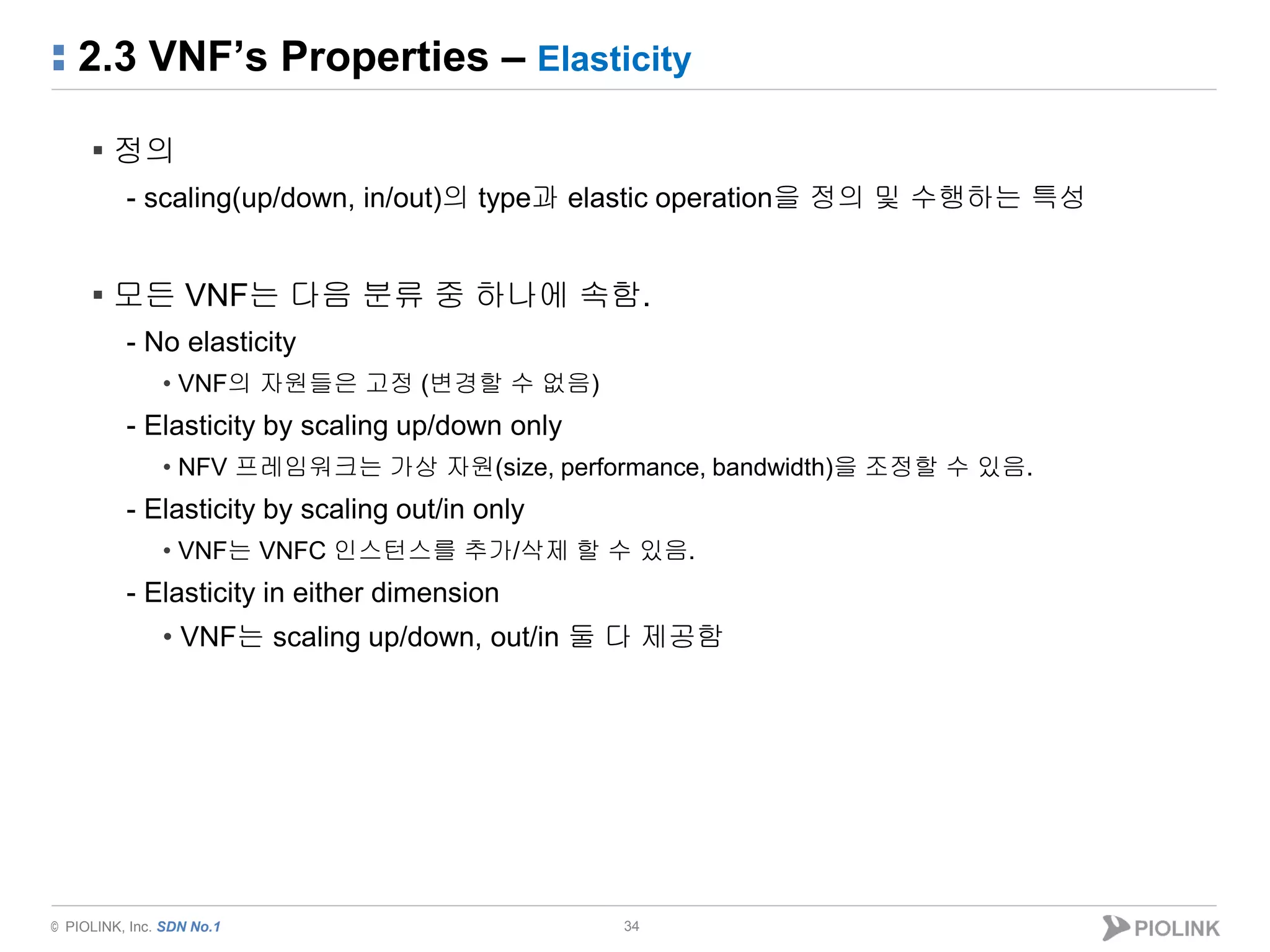 © PIOLINK, Inc. SDN No.1
2.3 VNF’s Properties – Elasticity
34
▪ 정의
- scaling(up/down, in/out)의 type과 elastic operation을 정의 및 수행하는 특성
▪ 모든 VNF는 다음 분류 중 하나에 속함.
- No elasticity
• VNF의 자원들은 고정 (변경할 수 없음)
- Elasticity by scaling up/down only
• NFV 프레임워크는 가상 자원(size, performance, bandwidth)을 조정할 수 있음.
- Elasticity by scaling out/in only
• VNF는 VNFC 인스턴스를 추가/삭제 할 수 있음.
- Elasticity in either dimension
• VNF는 scaling up/down, out/in 둘 다 제공함
 