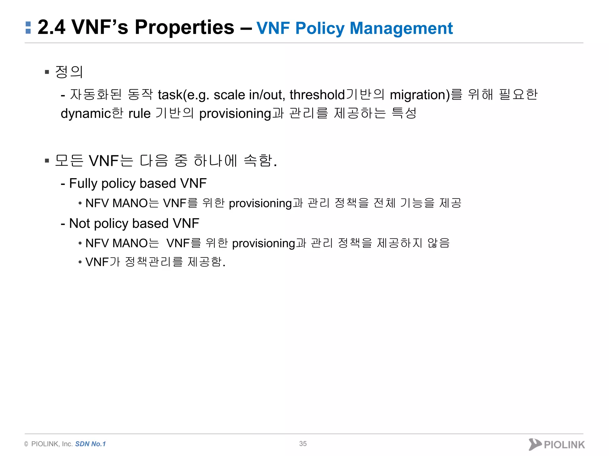 © PIOLINK, Inc. SDN No.1
2.4 VNF’s Properties – VNF Policy Management
35
▪ 정의
- 자동화된 동작 task(e.g. scale in/out, threshold기반의 migration)를 위해 필요한
dynamic한 rule 기반의 provisioning과 관리를 제공하는 특성
▪ 모든 VNF는 다음 중 하나에 속함.
- Fully policy based VNF
• NFV MANO는 VNF를 위한 provisioning과 관리 정책을 전체 기능을 제공
- Not policy based VNF
• NFV MANO는 VNF를 위한 provisioning과 관리 정책을 제공하지 않음
• VNF가 정책관리를 제공함.
 