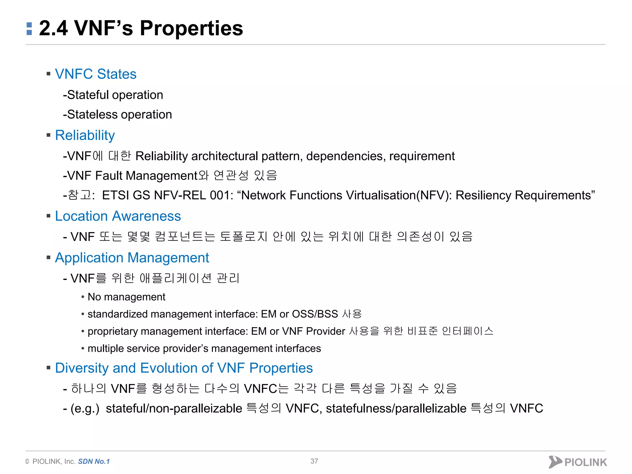 © PIOLINK, Inc. SDN No.1
2.4 VNF’s Properties
37
▪ VNFC States
-Stateful operation
-Stateless operation
▪ Reliability
-VNF에 대한 Reliability architectural pattern, dependencies, requirement
-VNF Fault Management와 연관성 있음
-참고: ETSI GS NFV-REL 001: “Network Functions Virtualisation(NFV): Resiliency Requirements”
▪ Location Awareness
- VNF 또는 몇몇 컴포넌트는 토폴로지 안에 있는 위치에 대한 의존성이 있음
▪ Application Management
- VNF를 위한 애플리케이션 관리
• No management
• standardized management interface: EM or OSS/BSS 사용
• proprietary management interface: EM or VNF Provider 사용을 위한 비표준 인터페이스
• multiple service provider’s management interfaces
▪ Diversity and Evolution of VNF Properties
- 하나의 VNF를 형성하는 다수의 VNFC는 각각 다른 특성을 가질 수 있음
- (e.g.) stateful/non-paralleizable 특성의 VNFC, statefulness/parallelizable 특성의 VNFC
 