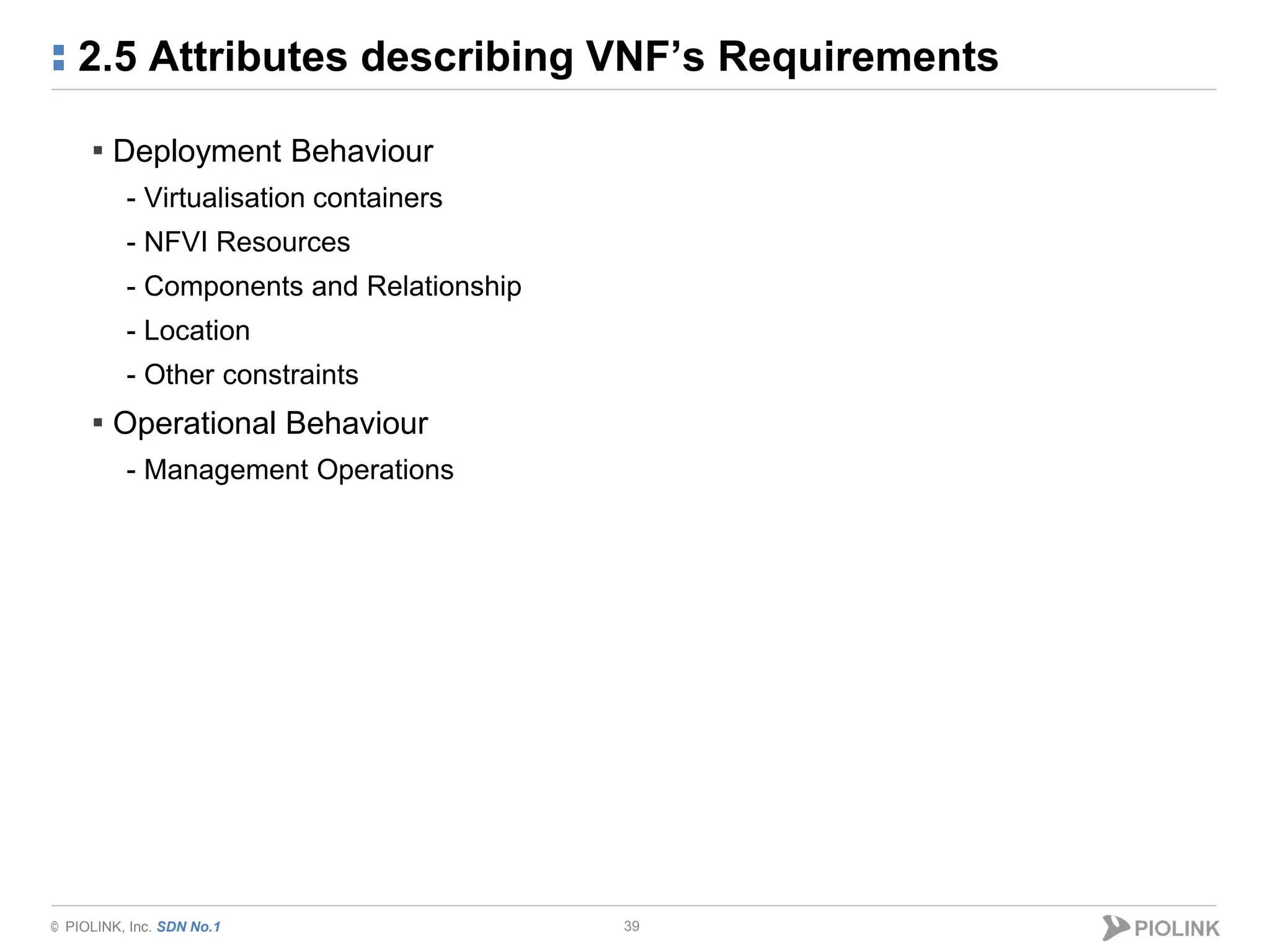 © PIOLINK, Inc. SDN No.1
2.5 Attributes describing VNF’s Requirements
39
▪ Deployment Behaviour
- Virtualisation containers
- NFVI Resources
- Components and Relationship
- Location
- Other constraints
▪ Operational Behaviour
- Management Operations
 