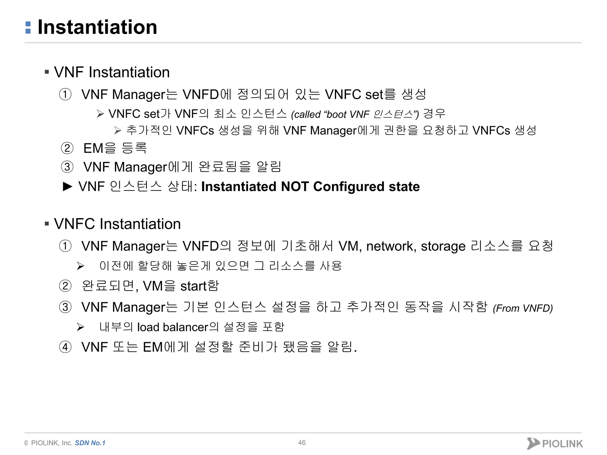 © PIOLINK, Inc. SDN No.1
Instantiation
46
▪ VNF Instantiation
① VNF Manager는 VNFD에 정의되어 있는 VNFC set를 생성
 VNFC set가 VNF의 최소 인스턴스 (called “boot VNF 인스턴스”) 경우
 추가적인 VNFCs 생성을 위해 VNF Manager에게 권한을 요청하고 VNFCs 생성
② EM을 등록
③ VNF Manager에게 완료됨을 알림
► VNF 인스턴스 상태: Instantiated NOT Configured state
▪ VNFC Instantiation
① VNF Manager는 VNFD의 정보에 기초해서 VM, network, storage 리소스를 요청
 이전에 할당해 놓은게 있으면 그 리소스를 사용
② 완료되면, VM을 start함
③ VNF Manager는 기본 인스턴스 설정을 하고 추가적인 동작을 시작함 (From VNFD)
 내부의 load balancer의 설정을 포함
④ VNF 또는 EM에게 설정할 준비가 됐음을 알림.
 
