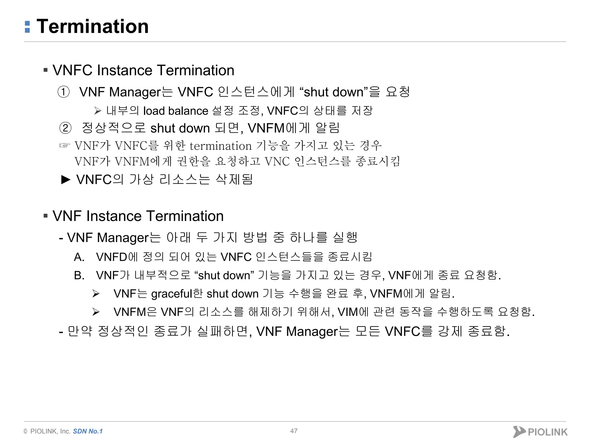 © PIOLINK, Inc. SDN No.1
Termination
47
▪ VNFC Instance Termination
① VNF Manager는 VNFC 인스턴스에게 “shut down”을 요청
 내부의 load balance 설정 조정, VNFC의 상태를 저장
② 정상적으로 shut down 되면, VNFM에게 알림
☞ VNF가 VNFC를 위한 termination 기능을 가지고 있는 경우
VNF가 VNFM에게 권한을 요청하고 VNC 인스턴스를 종료시킴
► VNFC의 가상 리소스는 삭제됨
▪ VNF Instance Termination
- VNF Manager는 아래 두 가지 방법 중 하나를 실행
A. VNFD에 정의 되어 있는 VNFC 인스턴스들을 종료시킴
B. VNF가 내부적으로 “shut down” 기능을 가지고 있는 경우, VNF에게 종료 요청함.
 VNF는 graceful한 shut down 기능 수행을 완료 후, VNFM에게 알림.
 VNFM은 VNF의 리소스를 해제하기 위해서, VIM에 관련 동작을 수행하도록 요청함.
- 만약 정상적인 종료가 실패하면, VNF Manager는 모든 VNFC를 강제 종료함.
 