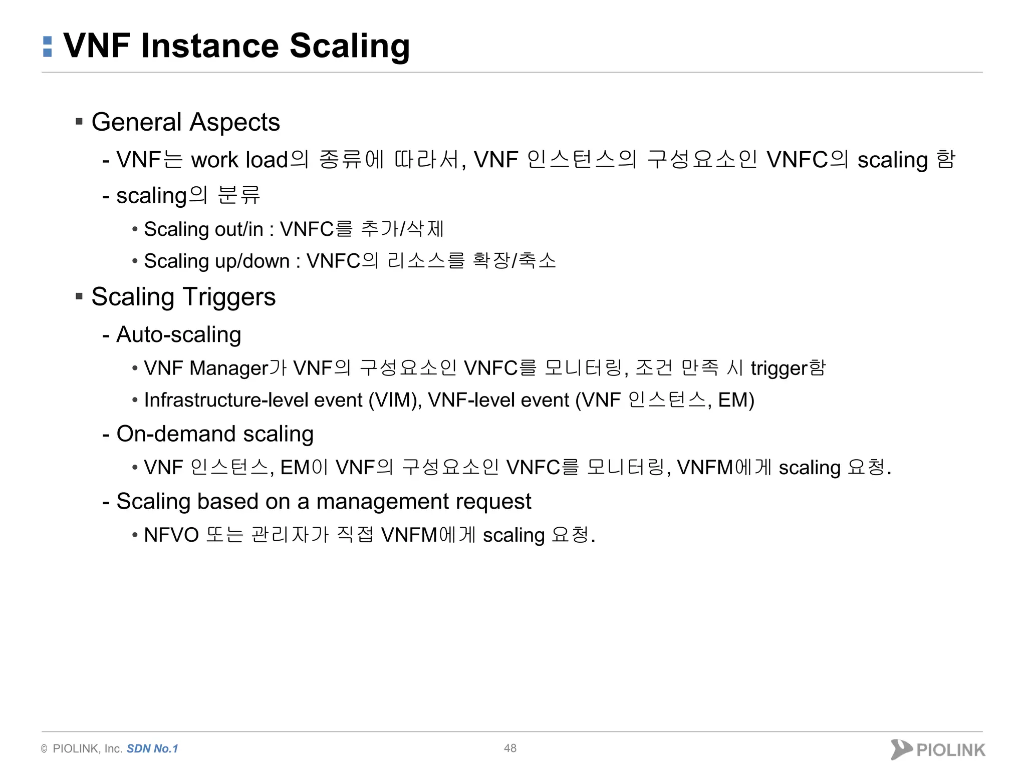 © PIOLINK, Inc. SDN No.1
VNF Instance Scaling
48
▪ General Aspects
- VNF는 work load의 종류에 따라서, VNF 인스턴스의 구성요소인 VNFC의 scaling 함
- scaling의 분류
• Scaling out/in : VNFC를 추가/삭제
• Scaling up/down : VNFC의 리소스를 확장/축소
▪ Scaling Triggers
- Auto-scaling
• VNF Manager가 VNF의 구성요소인 VNFC를 모니터링, 조건 만족 시 trigger함
• Infrastructure-level event (VIM), VNF-level event (VNF 인스턴스, EM)
- On-demand scaling
• VNF 인스턴스, EM이 VNF의 구성요소인 VNFC를 모니터링, VNFM에게 scaling 요청.
- Scaling based on a management request
• NFVO 또는 관리자가 직접 VNFM에게 scaling 요청.
 