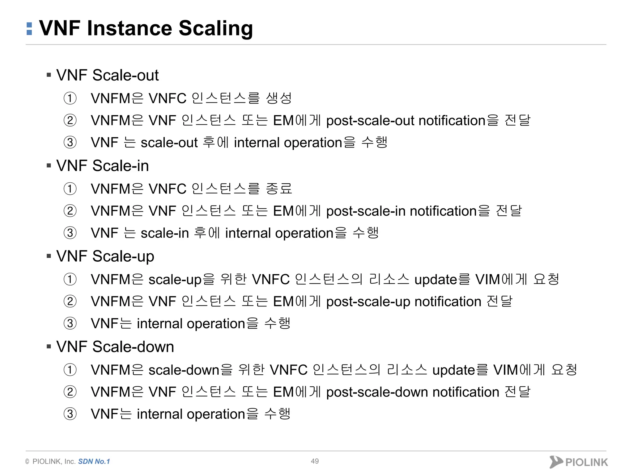 © PIOLINK, Inc. SDN No.1
VNF Instance Scaling
49
▪ VNF Scale-out
① VNFM은 VNFC 인스턴스를 생성
② VNFM은 VNF 인스턴스 또는 EM에게 post-scale-out notification을 전달
③ VNF 는 scale-out 후에 internal operation을 수행
▪ VNF Scale-in
① VNFM은 VNFC 인스턴스를 종료
② VNFM은 VNF 인스턴스 또는 EM에게 post-scale-in notification을 전달
③ VNF 는 scale-in 후에 internal operation을 수행
▪ VNF Scale-up
① VNFM은 scale-up을 위한 VNFC 인스턴스의 리소스 update를 VIM에게 요청
② VNFM은 VNF 인스턴스 또는 EM에게 post-scale-up notification 전달
③ VNF는 internal operation을 수행
▪ VNF Scale-down
① VNFM은 scale-down을 위한 VNFC 인스턴스의 리소스 update를 VIM에게 요청
② VNFM은 VNF 인스턴스 또는 EM에게 post-scale-down notification 전달
③ VNF는 internal operation을 수행
 