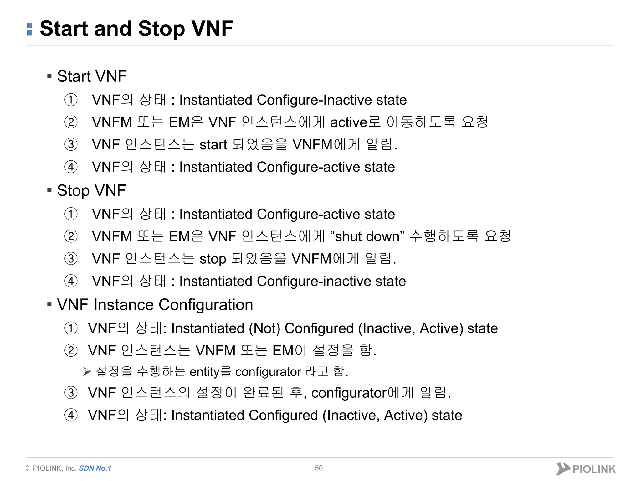 © PIOLINK, Inc. SDN No.1
Start and Stop VNF
50
▪ Start VNF
① VNF의 상태 : Instantiated Configure-Inactive state
② VNFM 또는 EM은 VNF 인스턴스에게 active로 이동하도록 요청
③ VNF 인스턴스는 start 되었음을 VNFM에게 알림.
④ VNF의 상태 : Instantiated Configure-active state
▪ Stop VNF
① VNF의 상태 : Instantiated Configure-active state
② VNFM 또는 EM은 VNF 인스턴스에게 “shut down” 수행하도록 요청
③ VNF 인스턴스는 stop 되었음을 VNFM에게 알림.
④ VNF의 상태 : Instantiated Configure-inactive state
▪ VNF Instance Configuration
① VNF의 상태: Instantiated (Not) Configured (Inactive, Active) state
② VNF 인스턴스는 VNFM 또는 EM이 설정을 함.
 설정을 수행하는 entity를 configurator 라고 함.
③ VNF 인스턴스의 설정이 완료된 후, configurator에게 알림.
④ VNF의 상태: Instantiated Configured (Inactive, Active) state
 
