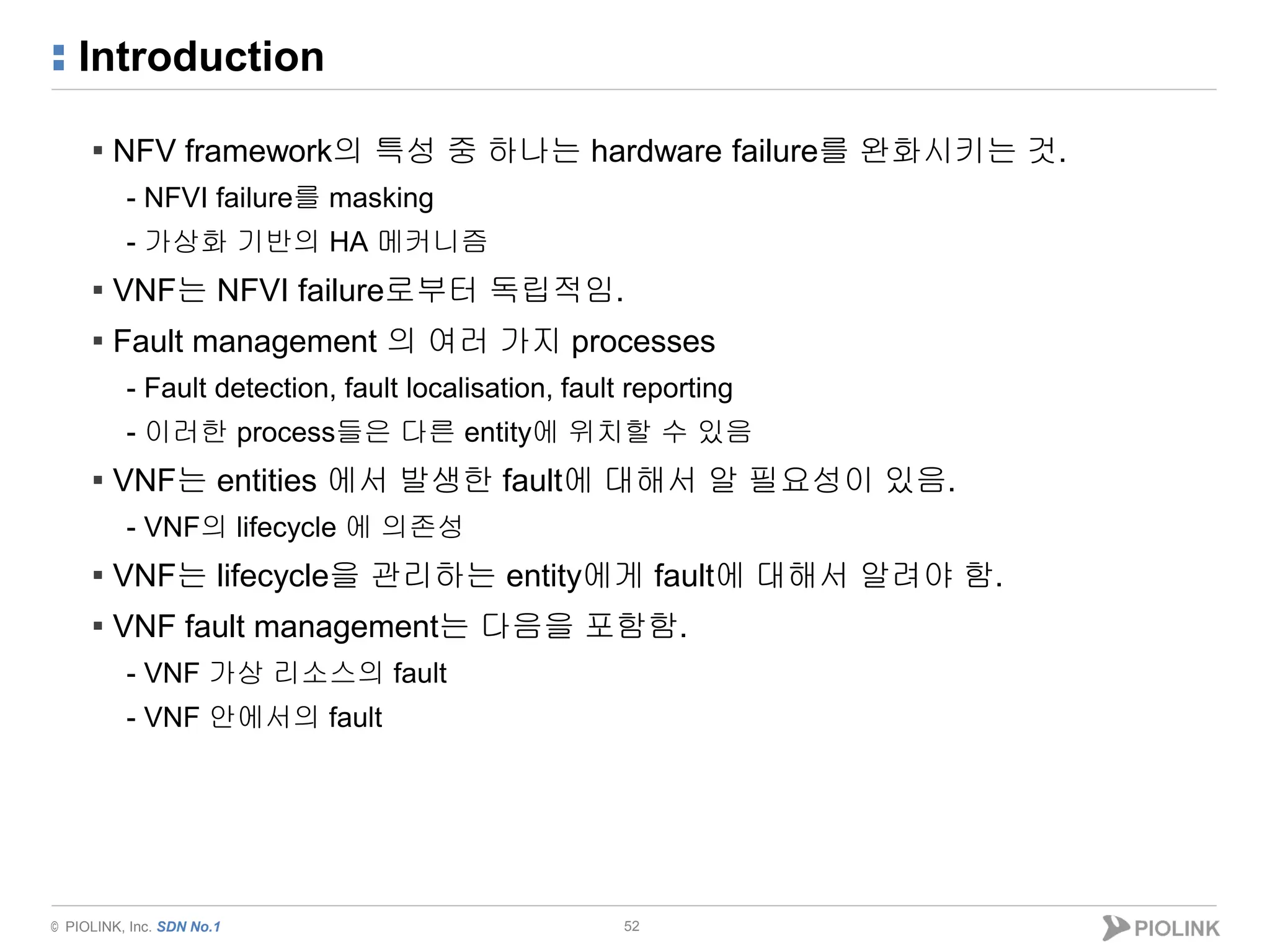 © PIOLINK, Inc. SDN No.1
Introduction
52
▪ NFV framework의 특성 중 하나는 hardware failure를 완화시키는 것.
- NFVI failure를 masking
- 가상화 기반의 HA 메커니즘
▪ VNF는 NFVI failure로부터 독립적임.
▪ Fault management 의 여러 가지 processes
- Fault detection, fault localisation, fault reporting
- 이러한 process들은 다른 entity에 위치할 수 있음
▪ VNF는 entities 에서 발생한 fault에 대해서 알 필요성이 있음.
- VNF의 lifecycle 에 의존성
▪ VNF는 lifecycle을 관리하는 entity에게 fault에 대해서 알려야 함.
▪ VNF fault management는 다음을 포함함.
- VNF 가상 리소스의 fault
- VNF 안에서의 fault
 