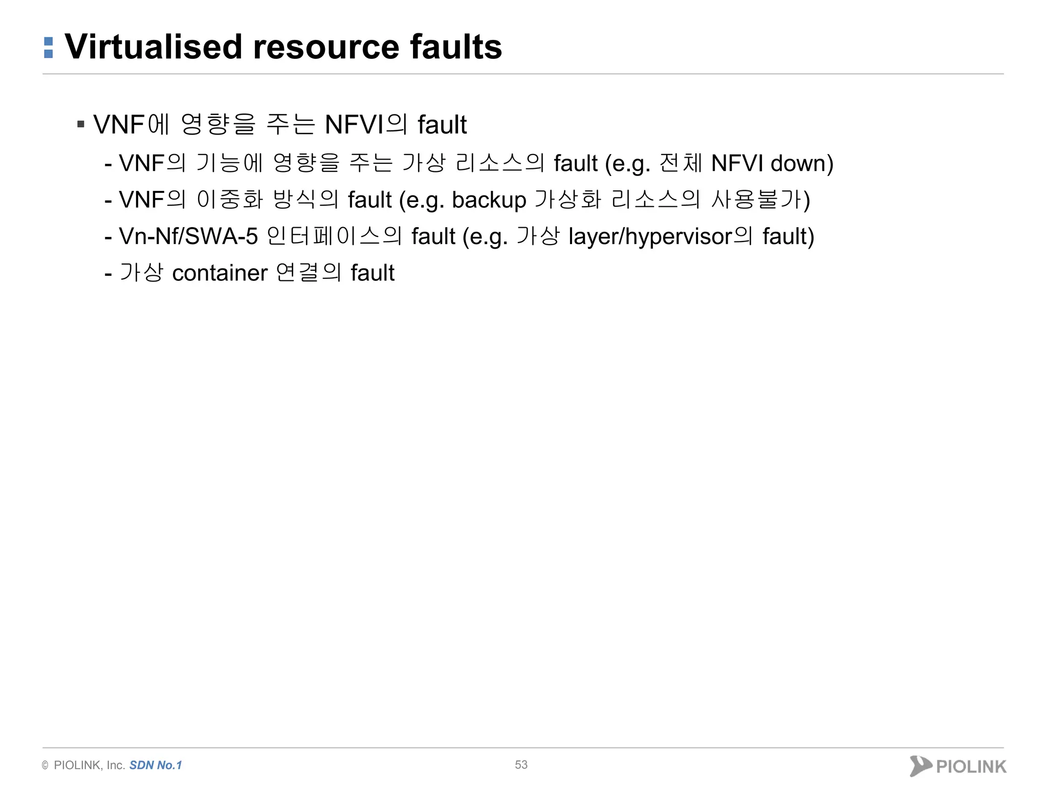 © PIOLINK, Inc. SDN No.1
Virtualised resource faults
53
▪ VNF에 영향을 주는 NFVI의 fault
- VNF의 기능에 영향을 주는 가상 리소스의 fault (e.g. 전체 NFVI down)
- VNF의 이중화 방식의 fault (e.g. backup 가상화 리소스의 사용불가)
- Vn-Nf/SWA-5 인터페이스의 fault (e.g. 가상 layer/hypervisor의 fault)
- 가상 container 연결의 fault
 