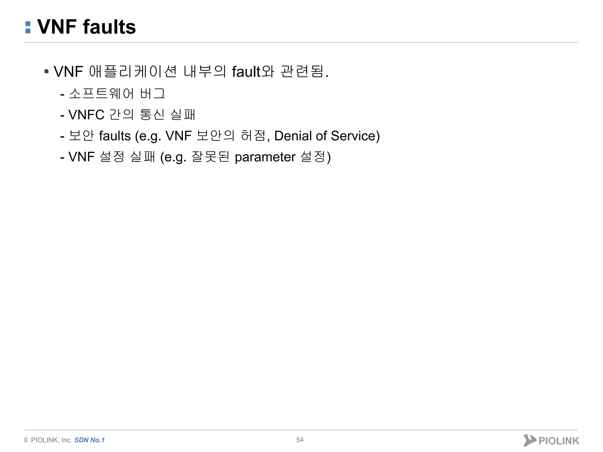© PIOLINK, Inc. SDN No.1
VNF faults
54
▪ VNF 애플리케이션 내부의 fault와 관련됨.
- 소프트웨어 버그
- VNFC 간의 통신 실패
- 보안 faults (e.g. VNF 보안의 허점, Denial of Service)
- VNF 설정 실패 (e.g. 잘못된 parameter 설정)
 