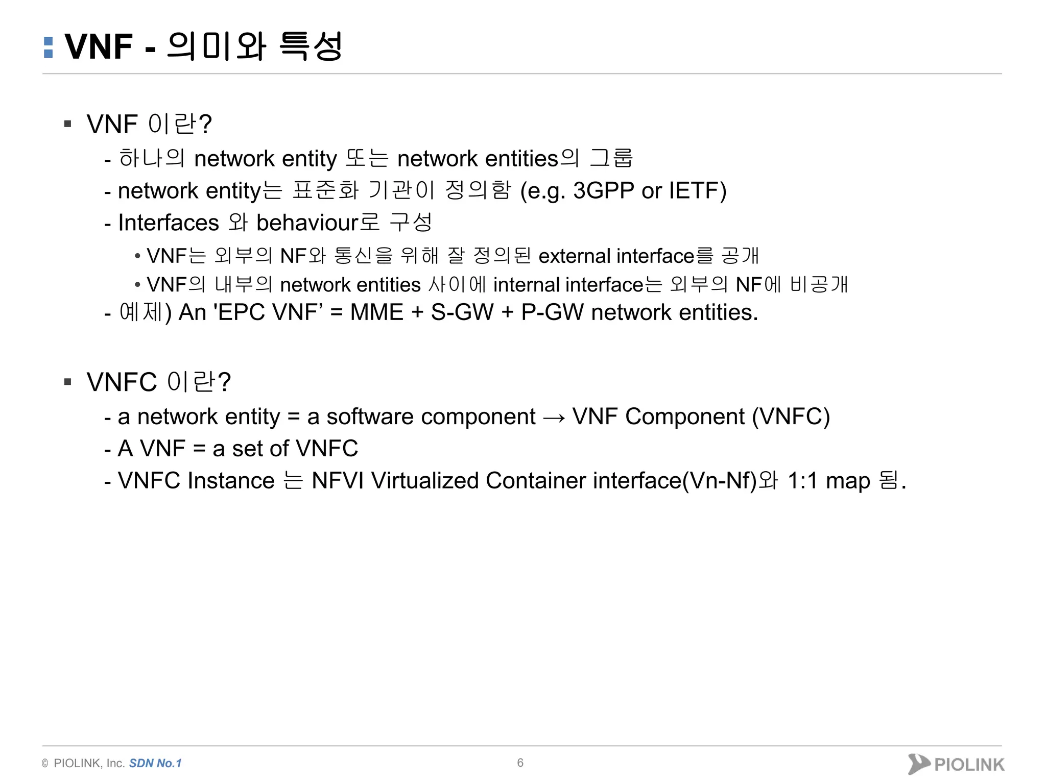 © PIOLINK, Inc. SDN No.1
VNF - 의미와 특성
▪ VNF 이란?
- 하나의 network entity 또는 network entities의 그룹
- network entity는 표준화 기관이 정의함 (e.g. 3GPP or IETF)
- Interfaces 와 behaviour로 구성
• VNF는 외부의 NF와 통신을 위해 잘 정의된 external interface를 공개
• VNF의 내부의 network entities 사이에 internal interface는 외부의 NF에 비공개
- 예제) An 'EPC VNF’ = MME + S-GW + P-GW network entities.
▪ VNFC 이란?
- a network entity = a software component → VNF Component (VNFC)
- A VNF = a set of VNFC
- VNFC Instance 는 NFVI Virtualized Container interface(Vn-Nf)와 1:1 map 됨.
6
 