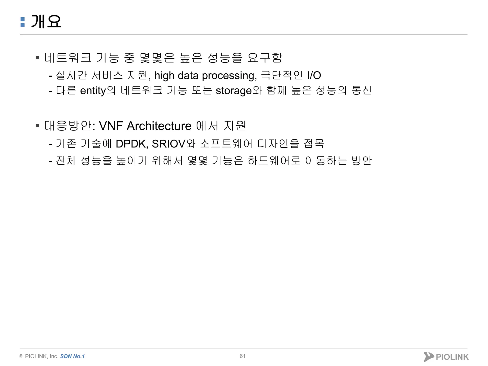 © PIOLINK, Inc. SDN No.1
개요
61
▪ 네트워크 기능 중 몇몇은 높은 성능을 요구함
- 실시간 서비스 지원, high data processing, 극단적인 I/O
- 다른 entity의 네트워크 기능 또는 storage와 함께 높은 성능의 통신
▪ 대응방안: VNF Architecture 에서 지원
- 기존 기술에 DPDK, SRIOV와 소프트웨어 디자인을 접목
- 전체 성능을 높이기 위해서 몇몇 기능은 하드웨어로 이동하는 방안
 