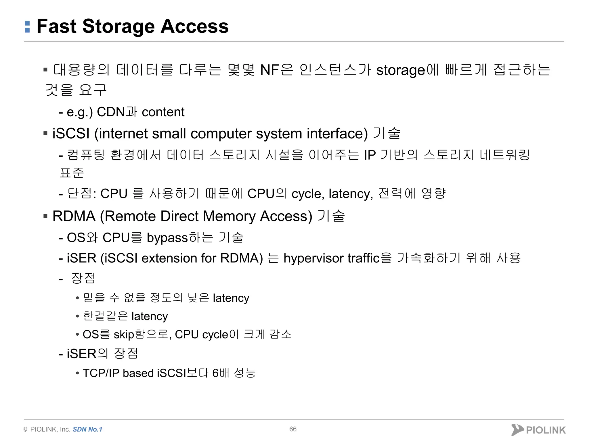 © PIOLINK, Inc. SDN No.1
Fast Storage Access
66
▪ 대용량의 데이터를 다루는 몇몇 NF은 인스턴스가 storage에 빠르게 접근하는
것을 요구
- e.g.) CDN과 content
▪ iSCSI (internet small computer system interface) 기술
- 컴퓨팅 환경에서 데이터 스토리지 시설을 이어주는 IP 기반의 스토리지 네트워킹
표준
- 단점: CPU 를 사용하기 때문에 CPU의 cycle, latency, 전력에 영향
▪ RDMA (Remote Direct Memory Access) 기술
- OS와 CPU를 bypass하는 기술
- iSER (iSCSI extension for RDMA) 는 hypervisor traffic을 가속화하기 위해 사용
- 장점
• 믿을 수 없을 정도의 낮은 latency
• 한결같은 latency
• OS를 skip함으로, CPU cycle이 크게 감소
- iSER의 장점
• TCP/IP based iSCSI보다 6배 성능
 