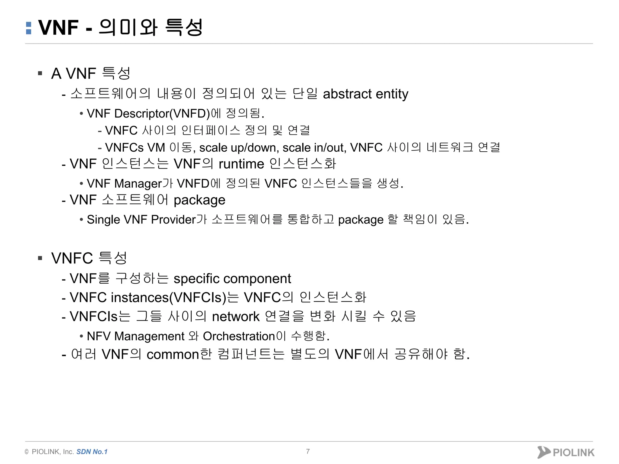 © PIOLINK, Inc. SDN No.1
VNF - 의미와 특성
▪ A VNF 특성
- 소프트웨어의 내용이 정의되어 있는 단일 abstract entity
• VNF Descriptor(VNFD)에 정의됨.
- VNFC 사이의 인터페이스 정의 및 연결
- VNFCs VM 이동, scale up/down, scale in/out, VNFC 사이의 네트워크 연결
- VNF 인스턴스는 VNF의 runtime 인스턴스화
• VNF Manager가 VNFD에 정의된 VNFC 인스턴스들을 생성.
- VNF 소프트웨어 package
• Single VNF Provider가 소프트웨어를 통합하고 package 할 책임이 있음.
▪ VNFC 특성
- VNF를 구성하는 specific component
- VNFC instances(VNFCIs)는 VNFC의 인스턴스화
- VNFCIs는 그들 사이의 network 연결을 변화 시킬 수 있음
• NFV Management 와 Orchestration이 수행함.
- 여러 VNF의 common한 컴퍼넌트는 별도의 VNF에서 공유해야 함.
7
 