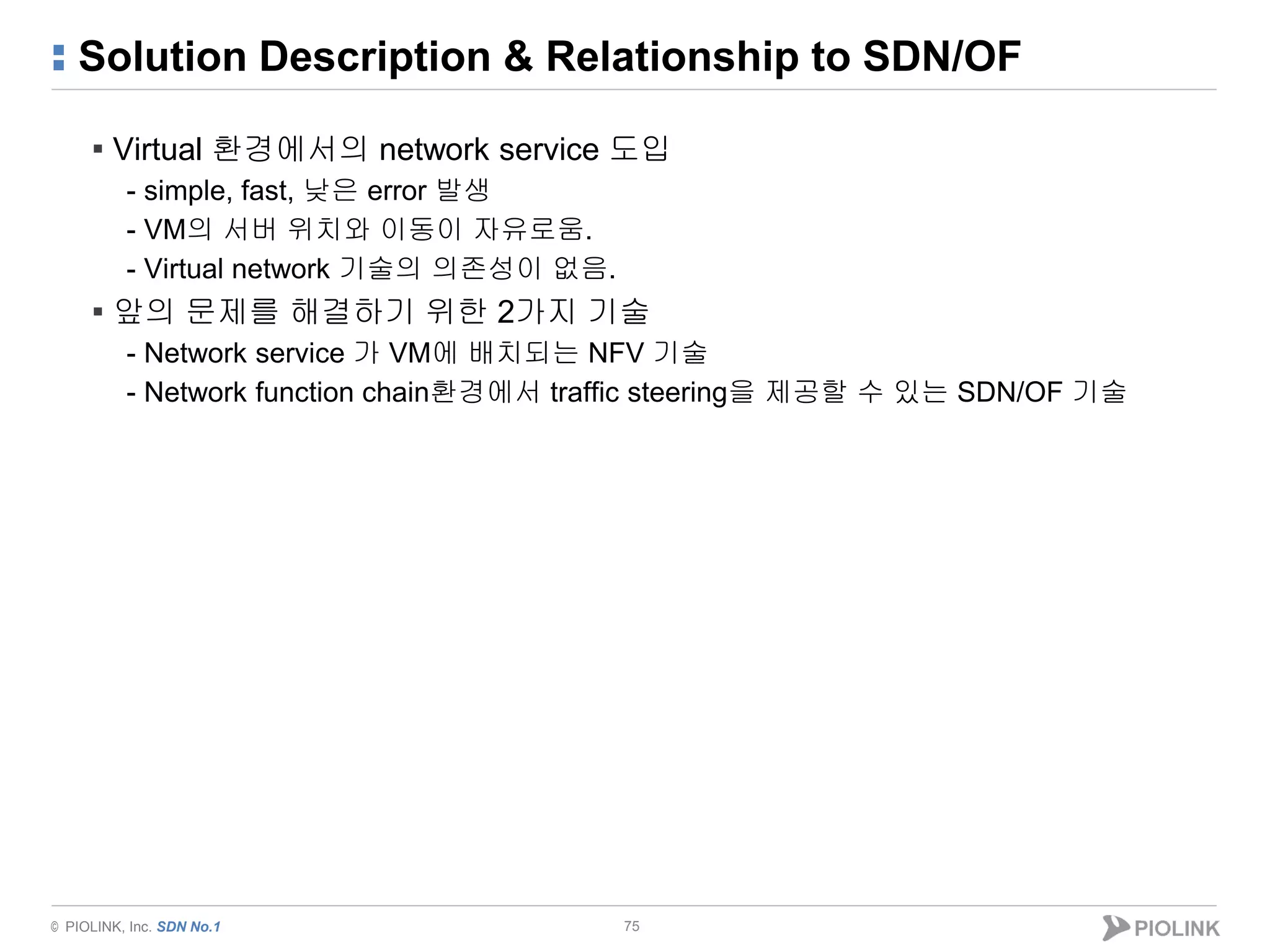 © PIOLINK, Inc. SDN No.1
Solution Description & Relationship to SDN/OF
▪ Virtual 환경에서의 network service 도입
- simple, fast, 낮은 error 발생
- VM의 서버 위치와 이동이 자유로움.
- Virtual network 기술의 의존성이 없음.
▪ 앞의 문제를 해결하기 위한 2가지 기술
- Network service 가 VM에 배치되는 NFV 기술
- Network function chain환경에서 traffic steering을 제공할 수 있는 SDN/OF 기술
75
 