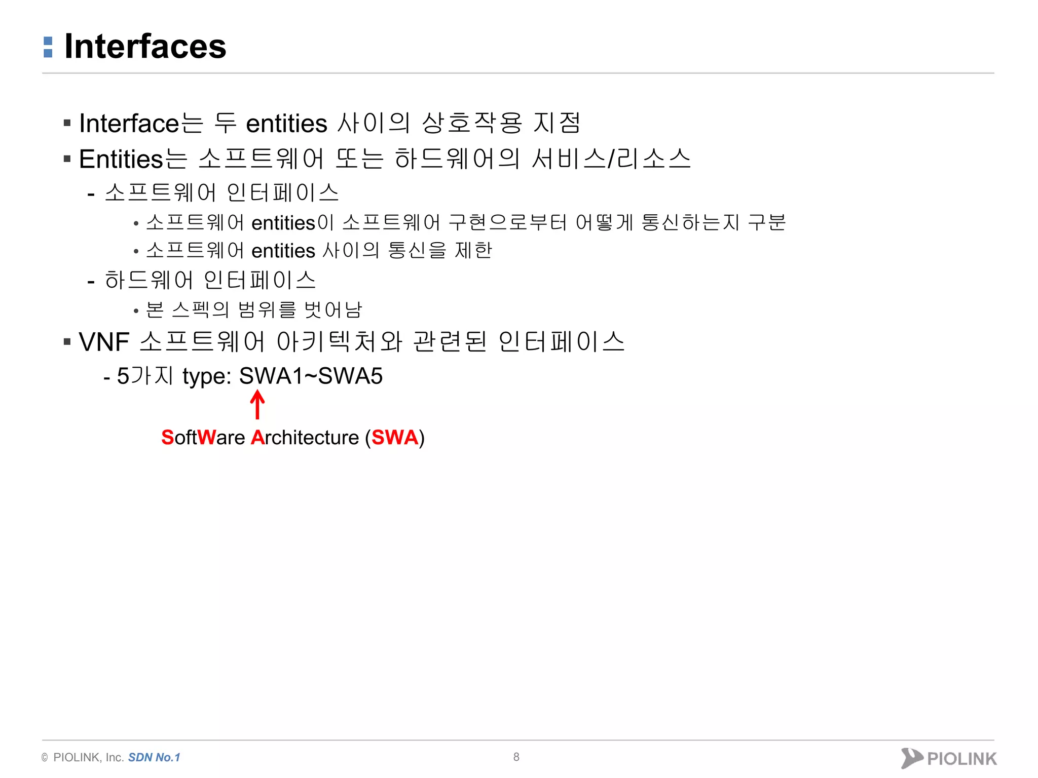 © PIOLINK, Inc. SDN No.1
Interfaces
▪ Interface는 두 entities 사이의 상호작용 지점
▪ Entities는 소프트웨어 또는 하드웨어의 서비스/리소스
- 소프트웨어 인터페이스
• 소프트웨어 entities이 소프트웨어 구현으로부터 어떻게 통신하는지 구분
• 소프트웨어 entities 사이의 통신을 제한
- 하드웨어 인터페이스
• 본 스펙의 범위를 벗어남
▪ VNF 소프트웨어 아키텍처와 관련된 인터페이스
- 5가지 type: SWA1~SWA5
8
SoftWare Architecture (SWA)
 