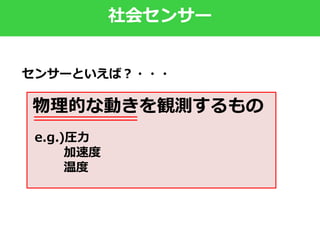 社会センサー
物理的な動きを観測するもの
e.g.)圧力
加速度
温度
センサーといえば？・・・
 