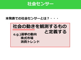 社会センサー
社会の動きを観測するもの
と定義するe.g.)選挙の動向
株式市場
消費トレンド
本発表での社会センサーとは？・・・
 