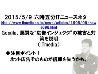 2015/5/9 六時五分ITニュースネタ
http://www.itmedia.co.jp/news/articles/1505/08/new
s096.html
Google、悪質な“広告インジェクタ”の被害と対
策を説明
（ITmedia）
◆注目ポイント！
ネット広告そのものが信頼を失うかも。
 