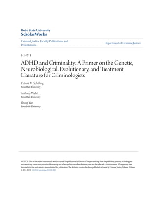 Boise State University
ScholarWorks
Criminal Justice Faculty Publications and
Presentations
Department of Criminal Justice
1-1-2011
ADHD and Criminality: A Primer on the Genetic,
Neurobiological, Evolutionary, and Treatment
Literature for Criminologists
Catrina M. Schilling
Boise State University
Anthony Walsh
Boise State University
Ilhong Yun
Boise State University
NOTICE: This is the author's version of a work accepted for publication by Elsevier. Changes resulting from the publishing process, including peer
review, editing, corrections, structural formatting and other quality control mechanisms, may not be reflected in this document. Changes may have
been made to this work since it was submitted for publication. The definitive version has been published in Journal of Criminal Justice, Volume 39, Issue
1, 2011. DOI: 10.1016/j.jcrimjus.2010.11.001
 