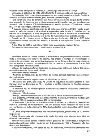 ocidente contra a Bélgica e a Holanda, o Luxemburgo e finalmente a França.
Em Agosto e Setembro de 1940 a Grã-Bretanha é bombardeada pela aviação alemã.
Em Junho de 1941, o nazi-fascismo aponta ao seu objectivo central, a União Soviética,
iniciando a invasão em duas frentes, pelo Báltico e pelo Mar Negro.
Para se ter uma ideia da dimensão das forças envolvidas neste ataque, basta lembrar
que, aquando do desembarque anglo-americano na Normandia, estavam envolvidas no
ataque à União Soviética, 607 divisões do exército alemão (estavam 176 na frente ociden-
tal), 75% da sua aviação, artilharia e tanques.
À custa de imensos sacrifícios, mais de 20 milhões de mortos, a URSS, resistiu tenaz-
mente ao exército invasor e foi a primeira responsável pela derrota do nazi-fascismo. A
Batalha de Stalinegrado, a mais sangrenta batalha de toda a História da Humanidade,
ditou a viragem da guerra. Acabou com o mito da invencibilidade do exército alemão.
Quando se dá o desembarque na Normandia, em Junho de 1944, já a URSS tinha
expulsado o invasor nazi do seu território e iniciado a libertação da Europa oriental e
central.
A 8 de Maio de 1945, o exército soviético força a capitulação nazi em Berlim.
Em Setembro do mesmo ano, o Japão assina a sua rendição.
* * *
Terminava assim a II Guerra Mundial, o mais brutal e sangrento conflito que a Humani-
dade já conheceu: nos campos de batalha, nas prisões e campos de concentração e
extermínio em massa, sob os bombardeamentos ou de fome e doença, nas cidades e
vilas arrasadas, morreram cerca de 60 milhões de pessoas e muitas outras ficaram feri-
das, estropiadas e traumatizadas.
Milhares de localidades foram destruídas e a economia e património cultural dos países
envolvidos sofreram danos incalculáveis.
Nunca será de mais lembrar:
- Na União Soviética, mais de 20 milhões de mortos, como já dissemos e danos materi-
ais incalculáveis;
- O Exército Vermelho registou cerca de 13 milhões de baixas;
- O exército dos EUA, que entrou na Guerra na sequência do ataque japonês a Pearl
Harbour, em 7 de Dezembro de 1941, em todo o conflito, incluindo no Pacífico, registou
400 mil baixas;
- A Itália teve 450 mil mortos e perdas materiais calculadas em um quarto a um terço da
fortuna nacional;
- Holanda, 230 mil mortos;
- França, 200 mil militares mortos e 400 mil civis e danos materiais incalculáveis;
- Grã-Bretanha, 300 mil baixas e 35 mil da marinha mercante, 60 mil civis mortos e 200
mil feridos, 200 mil casas destruídas e 250 mil danificadas;
- a Alemanha, 3,5 milhões de soldados mortos, 6 milhões de prisioneiros, 500 mil civis
mortos e um milhão de desaparecidos, 70% dos edifícios foram arrasados no Ruhr e 53%
em Hamburgo, em toda a Alemanha 15% das habitações foram destruídas e 25% danifi-
cadas;
- a China, ocupada e massacrada pelo militarismo japonês, perdeu mais de 10 milhões
de pessoas.
Estes números não são provavelmente muito rigorosos, mas dão-nos uma ideia da
dimensão da catástrofe.
Também nunca será demais lembrar o maior pesadelo da Humanidade, o lançamento
das bombas atómicas sobre Hiroshima, em 6 de Agosto de 1945, e Nagasaki, três dias
depois, em 9 de Agosto.
A cidade de Hiroshima, com cerca de 350 mil habitantes, ficou quase totalmente des-
2/7
 