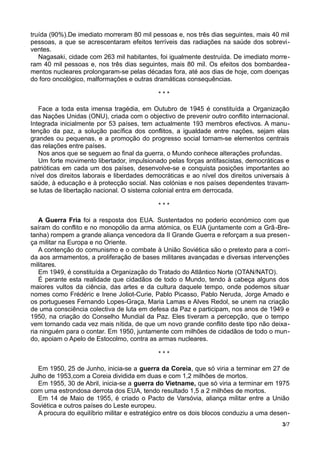truída (90%).De imediato morreram 80 mil pessoas e, nos três dias seguintes, mais 40 mil
pessoas, a que se acrescentaram efeitos terríveis das radiações na saúde dos sobrevi-
ventes.
Nagasaki, cidade com 263 mil habitantes, foi igualmente destruída. De imediato morre-
ram 40 mil pessoas e, nos três dias seguintes, mais 80 mil. Os efeitos dos bombardea-
mentos nucleares prolongaram-se pelas décadas fora, até aos dias de hoje, com doenças
do foro oncológico, malformações e outras dramáticas consequências.
* * *
Face a toda esta imensa tragédia, em Outubro de 1945 é constituída a Organização
das Nações Unidas (ONU), criada com o objectivo de prevenir outro conflito internacional.
Integrada inicialmente por 53 países, tem actualmente 193 membros efectivos. A manu-
tenção da paz, a solução pacífica dos conflitos, a igualdade entre nações, sejam elas
grandes ou pequenas, e a promoção do progresso social tornam-se elementos centrais
das relações entre países.
Nos anos que se seguem ao final da guerra, o Mundo conhece alterações profundas.
Um forte movimento libertador, impulsionado pelas forças antifascistas, democráticas e
patrióticas em cada um dos países, desenvolve-se e conquista posições importantes ao
nível dos direitos laborais e liberdades democráticas e ao nível dos direitos universais à
saúde, à educação e à protecção social. Nas colónias e nos países dependentes travam-
se lutas de libertação nacional. O sistema colonial entra em derrocada.
* * *
A Guerra Fria foi a resposta dos EUA. Sustentados no poderio económico com que
saíram do conflito e no monopólio da arma atómica, os EUA (juntamente com a Grã-Bre-
tanha) rompem a grande aliança vencedora da II Grande Guerra e reforçam a sua presen-
ça militar na Europa e no Oriente.
A contenção do comunismo e o combate à União Soviética são o pretexto para a corri-
da aos armamentos, a proliferação de bases militares avançadas e diversas intervenções
militares.
Em 1949, é constituída a Organização do Tratado do Atlântico Norte (OTAN/NATO).
É perante esta realidade que cidadãos de todo o Mundo, tendo à cabeça alguns dos
maiores vultos da ciência, das artes e da cultura daquele tempo, onde podemos situar
nomes como Frédéric e Irene Joliot-Curie, Pablo Picasso, Pablo Neruda, Jorge Amado e
os portugueses Fernando Lopes-Graça, Maria Lamas e Alves Redol, se unem na criação
de uma consciência colectiva de luta em defesa da Paz e participam, nos anos de 1949 e
1950, na criação do Conselho Mundial da Paz. Eles tiveram a percepção, que o tempo
vem tornando cada vez mais nítida, de que um novo grande conflito deste tipo não deixa-
ria ninguém para o contar. Em 1950, juntamente com milhões de cidadãos de todo o mun-
do, apoiam o Apelo de Estocolmo, contra as armas nucleares.
* * *
Em 1950, 25 de Junho, inicia-se a guerra da Coreia, que só viria a terminar em 27 de
Julho de 1953,com a Coreia dividida em duas e com 1,2 milhões de mortos.
Em 1955, 30 de Abril, inicia-se a guerra do Vietname, que só viria a terminar em 1975
com uma estrondosa derrota dos EUA, tendo resultado 1,5 a 2 milhões de mortos.
Em 14 de Maio de 1955, é criado o Pacto de Varsóvia, aliança militar entre a União
Soviética e outros países do Leste europeu.
A procura do equilíbrio militar e estratégico entre os dois blocos conduziu a uma desen-
3/7
 