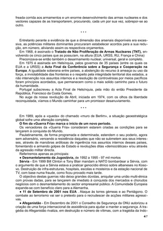 freada corrida aos armamentos e um enorme desenvolvimento das armas nucleares e dos
vectores capazes de as transportarem, procurando, cada um por sua vez, sobrepor-se ao
outro.
* * *
Entretanto perante a evidência de que a dimensão dos arsenais disponíveis era exces-
siva, as potências militares dominantes procuraram estabelecer acordos para a sua redu-
ção, em número, aliviando assim os respectivos orçamentos.
Em 1968, é assinado o Tratado de Não Proliferação de Armas Nucleares (TNT), en-
volvendo os cinco países que as possuíam, na altura (EUA, URSS, RU, França e China)
Preconizava-se então também o desarmamento nuclear, universal, geral e completo.
Em 1975 é assinada em Helsínquia, pelos governos de 35 países (entre os quais os
EUA e a URSS) a Acta Final da Conferência sobre a Segurança e Cooperação na
Europa. A igualdade soberana entre países, a abstenção do recurso à ameaça ou uso da
força, a inviolabilidade das fronteiras e o respeito pela integridade territorial dos estados, a
não intervenção nos assuntos internos e a resolução de controvérsias por meios pacíficos
foram princípios acordados, que permanecem como o mais solido caminho para o futuro
da humanidade.
Portugal subscreveu a Acta Final de Helsínquia, pela mão do então Presidente da
República, Francisco da Costa Gomes.
No auge da nossa revolução de Abril, iniciada em 1974, com os olhos da liberdade
reconquistada, víamos o Mundo caminhar para um promissor desanuviamento.
* * *
Em 1989, após a «queda» do chamado «muro de Berlim», a situação geoestratégica
global sofre uma alteração completa.
O fim da «Guerra Fria» marca o início de um novo período.
Os vencedores da «Guerra Fria» consideram estarem criadas as condições para se
lançarem à conquista do Mundo.
Paulatinamente, de forma programada e determinada, estendem o seu poderio, agora
sem adversário, vencendo a resistência daqueles que não se submetem aos seus interes-
ses, através de manobras ardilosas de ingerência nos assuntos internos desses países,
fomentando e armando golpes de Estado e revoluções ditas «democráticas» e/ou através
da agressão militar directa.
Referiremos apenas as principais:
● Desmantelamento da Jugoslávia, de 1992 a 1995 - 97 mil mortos
Sérvia - Em 1999 Bill Clinton e Tony Blair mandam a NATO bombardear a Sérvia, com
o argumento de que a Sérvia estava a praticar genocídio étnico sobre albaneses no Koso-
vo. Destruição de infra-estruturas, hospitais, escolas e mosteiros e da estação nacional de
TV, com base numa fraude, como ficou provado mais tarde.
O objectivo destas guerras não deixa grandes dúvidas, aniquilar uma união multi-étnica
com provas dadas, para se lançarem de imediato à conquista dos mercados e chorudos
negócios com o desmantelamento do sector empresarial público. A Comunidade Europeia
expande-se com benefício claro para a Alemanha.
● 11 de Setembro de 2001 nos EUA . Ataque às torres gémeas e ao Pentágono. O
combate ao terrorismo vai ser o pretexto para o recrudescer de acções militares agressi-
vas.
● Afeganistão - Em Dezembro de 2001 o Conselho de Segurança da ONU autorizou a
criação de uma força internacional de assistência para ajudar a manter a segurança. A tra-
gédia do Afeganistão rivaliza, em destruição e número de vítimas, com a tragédia da Indo-
4/7
 