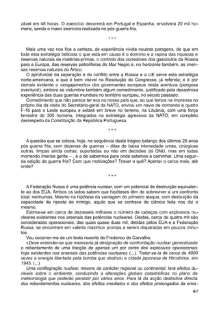 zável em 48 horas. O exercício decorrerá em Portugal e Espanha, envolverá 20 mil ho-
mens, sendo o maior exercício realizado no pós guerra fria.
* * *
Mais uma vez nos fica a certeza, de experiência vivida noutras paragens, de que em
toda esta estratégia belicista o que está em causa é o domínio e a rapina das riquezas e
reservas naturais de matérias-primas, o controlo dos corredores dos gasodutos da Rússia
para a Europa, das reservas petrolíferas do Mar Negro e, no horizonte também, as imen-
sas reservas naturais do Ártico.
O aprofundar da separação e do conflito entre a Rússia e a UE serve esta estratégia
norte-americana, o que é bem visível na Resolução do Congresso, já referida; e é por
demais evidente o «engajamento» dos governantes europeus nesta aventura (perigosa
aventura!), embora se vislumbre também algum comedimento, justificado pela desastrosa
experiência das duas guerras mundiais no território europeu, no século passado.
Comedimento que não parece ter eco no nosso país que, ao que lemos na imprensa no
próprio dia da visita do Secretário-geral da NATO, enviou um navio de comando e quatro
F-16 para o Leste europeu e estará em breve no terreno, na Lituânia, com uma força
terrestre de 300 homens, integrados na estratégia agressiva da NATO, em completo
desrespeito da Constituição da República Portuguesa.
* * *
A questão que se coloca, hoje, na sequência deste trágico balanço dos últimos 26 anos
pós guerra fria, com dezenas de guerras – ditas de baixa intensidade umas, cirúrgicas
outras, limpas ainda outras, suportadas ou não em decisões da ONU, mas em todas
morrendo imensa gente – , é a de sabermos para onde estamos a caminhar. Uma segun-
da edição da guerra fria? Com que motivações? Travar o quê? Apertar o cerco mais, até
onde?
* * *
A Federação Russa é uma potência nuclear, com um potencial de destruição equivalen-
te ao dos EUA. Ambos os lados sabem que hipóteses têm de sobreviver a um confronto
total: nenhumas. Mesmo na hipótese da vantagem do primeiro ataque, com destruição da
capacidade de riposta do inimigo, aquilo que se conhece de ciência feita nos diz o
mesmo.
Estima-se em cerca de dezasseis milhares o número de cabeças com explosivos nu-
cleares existentes nos arsenais das potências nucleares. Destas, cerca de quatro mil são
consideradas operacionais, das quais quase duas mil, detidas pelos EUA e a Federação
Russa, se encontram em «alerta máximo» prontas a serem disparadas em poucos minu-
tos.
Vou socorrer-me de um texto recente de Frederico de Carvalho:
«Deve entender-se que mereceria já designação de confrontação nuclear generalizada
o rebentamento de uma fracção de apenas um por cento dos explosivos operacionais
hoje existentes nos arsenais das potências nucleares (...). Tratar-se-ia de cerca de 4000
vezes a energia libertada pela bomba que destruiu a cidade japonesa de Hiroshima, em
1945. (...)
Uma conflagração nuclear, mesmo de carácter regional ou continental, terá efeitos du-
ráveis sobre o ambiente, conduzindo a alterações globais catastróficas no plano da
meteorologia que poderão persistir por vários anos. Para lá da acção destrutiva directa
dos rebentamentos nucleares, dos efeitos imediatos e dos efeitos prolongados da emis-
6/7
 