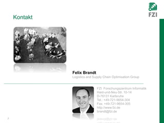 Kontakt
7
Felix Brandt
Logistics and Supply Chain Optimisation Group
FZI Forschungszentrum Informatik
Haid-und-Neu-Str. 10-14
D-76131 Karlsruhe
Tel.: +49-721-9654-304
Fax: +49-721-9654-305
http://www.fzi.de
brandt@fzi.de
 