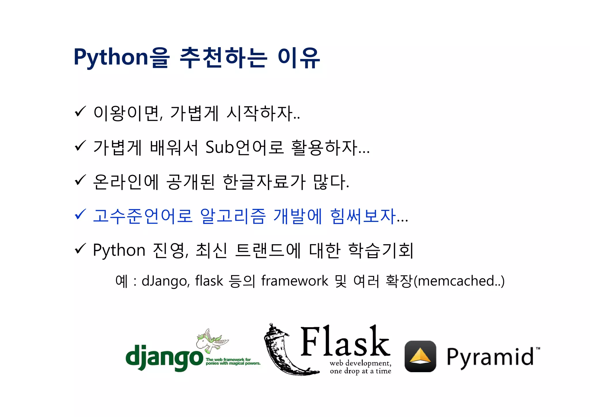 Python을 추천하는 이유
ü 이왕이면, 가볍게 시작하자..
ü 가볍게 배워서 Sub언어로 활용하자…
ü 온라인에 공개된 한글자료가 많다.
ü 고수준언어로 알고리즘 개발에 힘써보자…
ü Python 진영, 최신 트랜드에 대한 학습기회
예 : dJango, flask 등의 framework 및 여러 확장(memcached..)
 