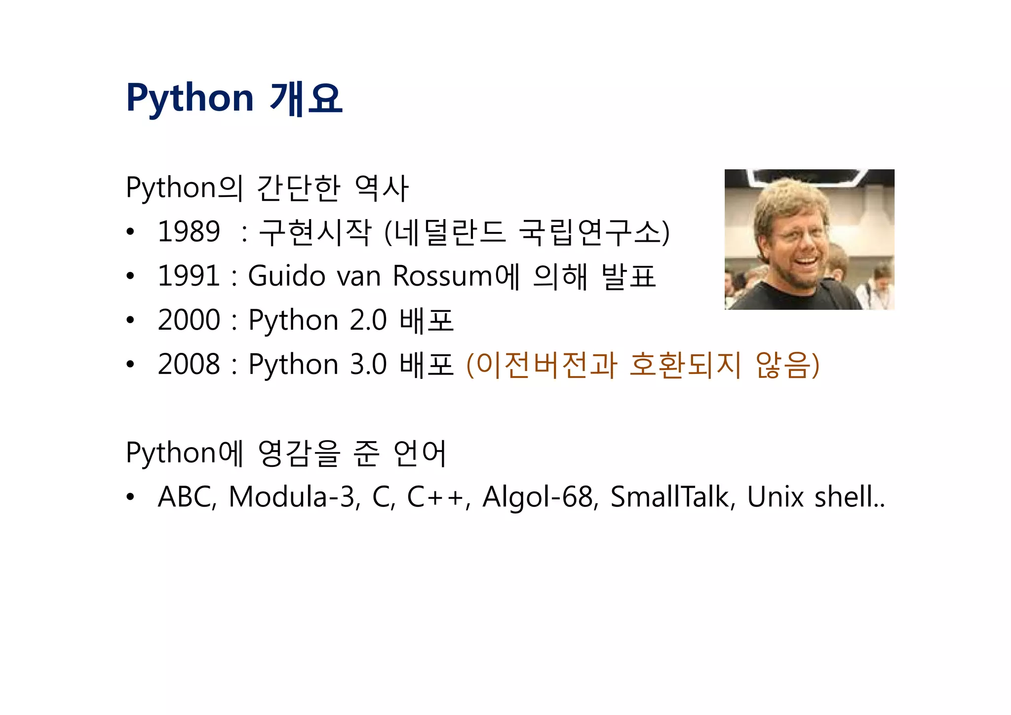 Python 개요
Python의 간단한 역사
• 1989 : 구현시작 (네덜란드 국립연구소)
• 1991 : Guido van Rossum에 의해 발표
• 2000 : Python 2.0 배포
• 2008 : Python 3.0 배포 (이전버전과 호환되지 않음)
Python에 영감을 준 언어
• ABC, Modula-3, C, C++, Algol-68, SmallTalk, Unix shell..
 
