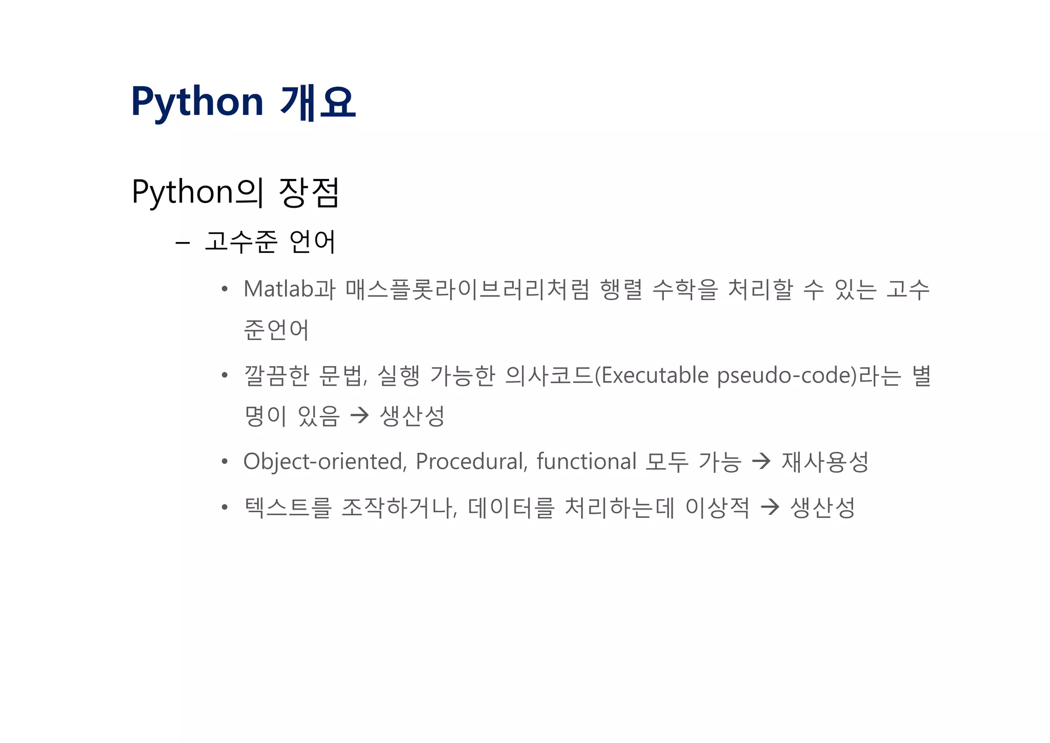Python 개요
Python의 장점
– 고수준 언어
• Matlab과 매스플롯라이브러리처럼 행렬 수학을 처리할 수 있는 고수
준언어
• 깔끔한 문법, 실행 가능한 의사코드(Executable pseudo-code)라는 별
명이 있음 à 생산성
• Object-oriented, Procedural, functional 모두 가능 à 재사용성
• 텍스트를 조작하거나, 데이터를 처리하는데 이상적 à 생산성
 