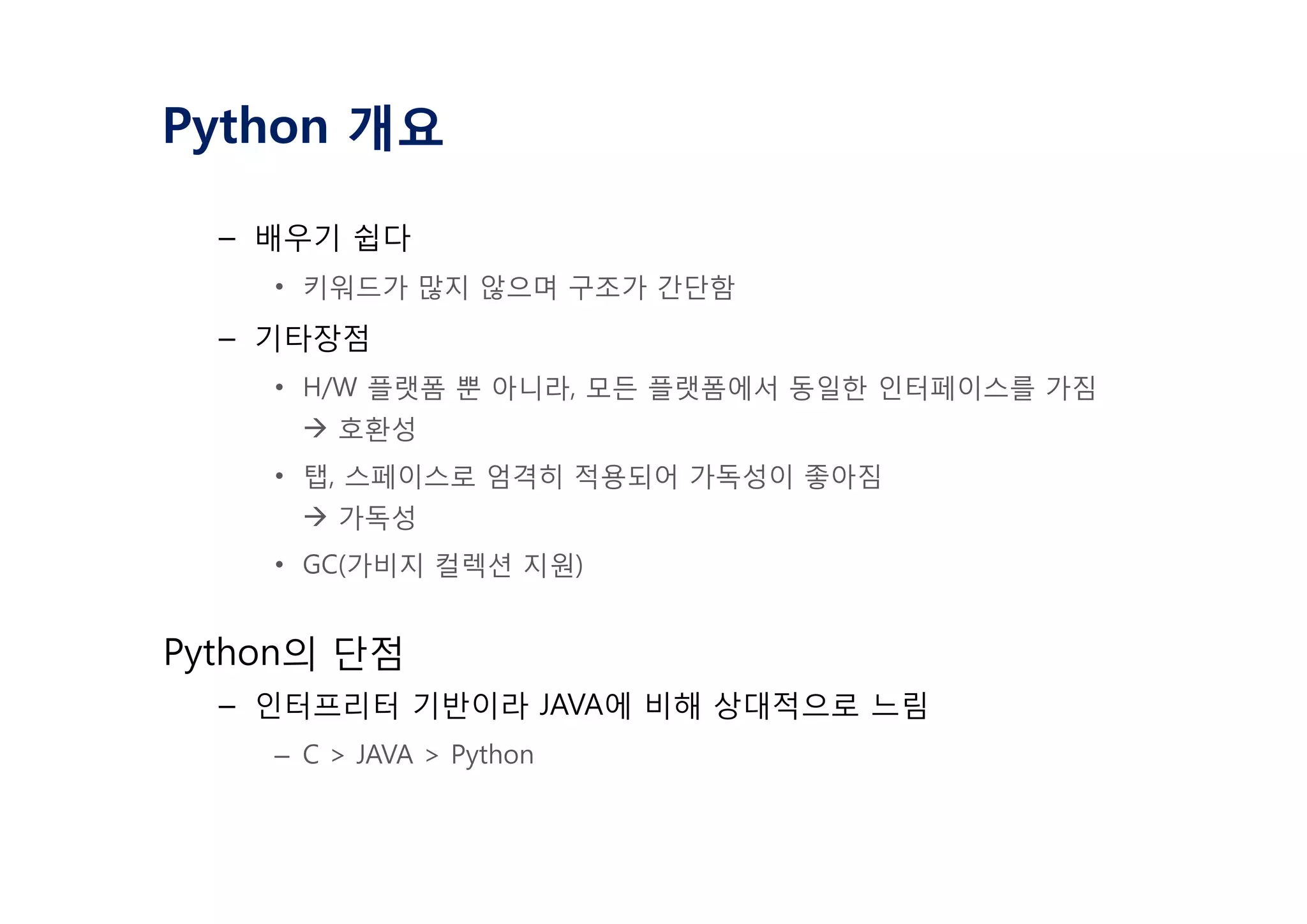 Python 개요
– 배우기 쉽다
• 키워드가 많지 않으며 구조가 간단함
– 기타장점
• H/W 플랫폼 뿐 아니라, 모든 플랫폼에서 동일한 인터페이스를 가짐
à 호환성
• 탭, 스페이스로 엄격히 적용되어 가독성이 좋아짐
à 가독성
• GC(가비지 컬렉션 지원)
Python의 단점
– 인터프리터 기반이라 JAVA에 비해 상대적으로 느림
– C > JAVA > Python
 