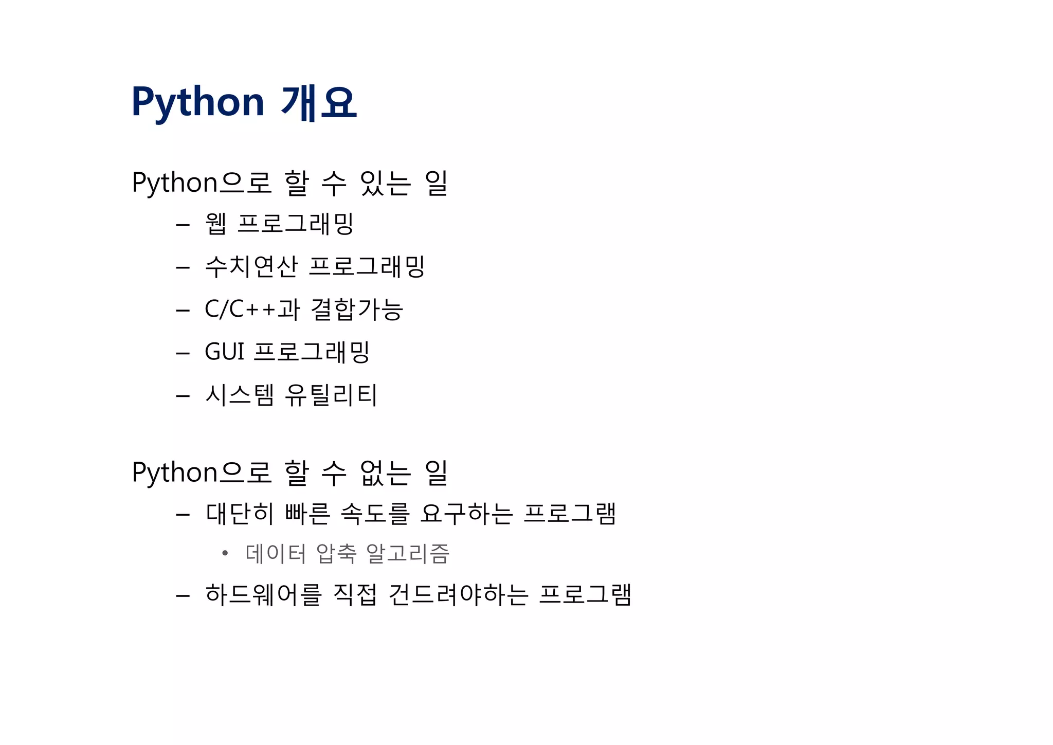 Python 개요
Python으로 할 수 있는 일
– 웹 프로그래밍
– 수치연산 프로그래밍
– C/C++과 결합가능
– GUI 프로그래밍
– 시스템 유틸리티
Python으로 할 수 없는 일
– 대단히 빠른 속도를 요구하는 프로그램
• 데이터 압축 알고리즘
– 하드웨어를 직접 건드려야하는 프로그램
 