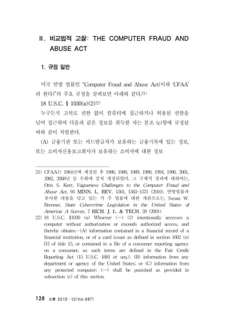 法曹 2013․12(Vol.687)128
Ⅲ. 비교법적 고찰: THE COMPUTER FRAUD AND
ABUSE ACT
1. 규정 일반
미국 연방 법률인 “Computer Fraud and Abuse Act(이하 ‘CFAA’
라 한다)”의 주요 규정을 살펴보면 아래와 같다.21)
18 U.S.C. § 1030(a)(2)22)
누구든지 고의로 권한 없이 컴퓨터에 접근하거나 허용된 권한을
넘어 접근하여 다음과 같은 정보를 취득한 자는 본조 (c)항에 규정된
바와 같이 처벌한다.
(A) 금융기관 또는 카드발급자가 보유하는 금융기록에 있는 정보,
또는 소비자신용보고회사가 보유하는 소비자에 대한 정보
21) CFAA는 1984년에 제정된 후 1986, 1988, 1989, 1990, 1994, 1996, 2001,
2002, 2008년 등 수회에 걸쳐 개정되었다. 그 구체적 경과에 대하여는,
Orin S. Kerr, Vagueness Challenges to the Computer Fraud and
Abuse Act, 94 MINN. L. REV. 1561, 1563-1571 (2010). 연방법률과
유사한 내용을 담고 있는 각 주 법률에 대한 개관으로는, Susan W.
Brenner, State Cybercrime Legislation in the United States of
America: A Survey, 7 RICH. J. L. & TECH. 28 (2001).
22) 18 U.S.C. §1030 (a) Whoever (…) (2) intentionally accesses a
computer without authorization or exceeds authorized access, and
thereby obtains—(A) information contained in a financial record of a
financial institution, or of a card issuer as defined in section 1602 (n)
[1] of title 15, or contained in a file of a consumer reporting agency
on a consumer, as such terms are defined in the Fair Credit
Reporting Act (15 U.S.C. 1681 et seq.); (B) information from any
department or agency of the United States; or (C) information from
any protected computer; (…) shall be punished as provided in
subsection (c) of this section.
 
