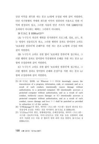 法曹 2013․12(Vol.687)130
산상 이익을 취득한 자는 본조 (c)항에 규정된 바와 같이 처벌한다.
다만 사기범행의 객체와 취득한 이익이 컴퓨터의 사용으로 인한 이
익에 한정되어 있고, 그러한 사용의 연간 가치가 미화 5,000달러를
초과하지 아니하는 때에는 그러하지 아니하다.
18 U.S.C. § 1030(a)(5)25)
(A) 누구든지 자신의 행위를 인지하면서 프로그램, 정보, 코드, 또
는 명령이 전송되도록 하고, 그러한 행위의 결과로 말미암아 고의로
‘보호대상 컴퓨터’에 손해26)를 가한 자는 본조 (c)항에 규정된 바와
같이 처벌한다.
(B) 누구든지 고의로 권한 없이 ‘보호대상 컴퓨터’에 접근하고, 그
러한 행위의 결과로 말미암아 무분별하게 손해를 가한 자는 본조 (c)
항에 규정된바와 같이 처벌한다.
(C) 누구든지 고의로 권한 없이 ‘보호대상 컴퓨터’에 접근하고, 그
러한 행위의 결과로 말미암아 손해와 손실27)을 가한 자는 본조 (c)
항에 규정된바와 같이 처벌한다.
25) 18 U.S.C. §1030. (a) Whoever (…) (5)(A) knowingly causes the
transmission of a program, information, code, or command, and as a
result of such conduct, intentionally causes damage without
authorization, to a protected computer; (B) intentionally accesses a
protected computer without authorization, and as a result of such
conduct, recklessly causes damage; or (C) intentionally accesses a
protected computer without authorization, and as a result of such
conduct, causes damage and loss; (…) shall be punished as provided
in subsection (c) of this section.
26) ‘손해(damage)’라 함은, 데이터ㆍ프로그램ㆍ시스템ㆍ정보의 완전성 또는
유용성에 손상을 가하는 것을 의미한다. 18 U.S.C. § 1030(e)(8).
27) ‘손실(loss)’이라 함은, 범행대응비용, 손해산정비용, 데이터ㆍ프로그램ㆍ
시스템ㆍ정보복구비용, 서비스중단으로 인한 비용 등을 포함하여 피해
자가 지출한 모든 비용 중 합리적 범위 내의 것을 말한다. 18 U.S.C. §
1030(e)(11).
 