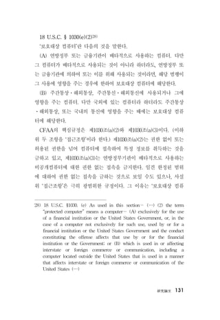 硏究論文 131
18 U.S.C. § 1030(e)(2)28)
‘보호대상 컴퓨터’란 다음의 것을 말한다.
(A) 연방정부 또는 금융기관이 배타적으로 사용하는 컴퓨터. 다만
그 컴퓨터가 배타적으로 사용되는 것이 아니라 하더라도, 연방정부 또
는 금융기관에 의하여 또는 이를 위해 사용되는 것이라면, 해당 범행이
그 사용에 영향을 주는 경우에 한하여 보호대상 컴퓨터에 해당한다.
(B) 주간통상ㆍ해외통상, 주간통신ㆍ해외통신에 사용되거나 그에
영향을 주는 컴퓨터. 다만 국외에 있는 컴퓨터라 하더라도 주간통상
ㆍ해외통상, 또는 국내의 통신에 영향을 주는 때에는 보호대상 컴퓨
터에 해당한다.
CFAA의 핵심규정은 제1030조(a)(2)와 제1030조(a)(3)이다. (이하
위 두 조항을 ‘접근조항’이라 한다.) 제1030조(a)(2)는 권한 없이 또는
허용된 권한을 넘어 컴퓨터에 접속하여 특정 정보를 취득하는 것을
금하고 있고, 제1030조(a)(3)는 연방정부기관이 배타적으로 사용하는
비공개컴퓨터에 대한 권한 없는 접속을 금지한다. 일견 한정된 범위
에 대하여 권한 없는 접속을 금하는 것으로 보일 수도 있으나, 사실
위 ‘접근조항’은 극히 광범위한 규정이다. 그 이유는 ‘보호대상 컴퓨
28) 18 U.S.C. §1030. (e) As used in this section— (…) (2) the term
“protected computer” means a computer— (A) exclusively for the use
of a financial institution or the United States Government, or, in the
case of a computer not exclusively for such use, used by or for a
financial institution or the United States Government and the conduct
constituting the offense affects that use by or for the financial
institution or the Government; or (B) which is used in or affecting
interstate or foreign commerce or communication, including a
computer located outside the United States that is used in a manner
that affects interstate or foreign commerce or communication of the
United States (…)
 