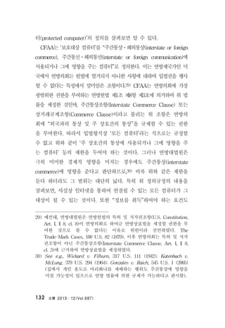 法曹 2013․12(Vol.687)132
터(protected computer)’의 정의를 살펴보면 알 수 있다.
CFAA는 ‘보호대상 컴퓨터’를 “주간통상ㆍ해외통상(interstate or foreign
commerce), 주간통신ㆍ해외통신(interstate or foreign communication)에
사용되거나 그에 영향을 주는 컴퓨터”로 정의한다. 이는 연방제국가인 미
국에서 연방의회는 헌법에 열거되지 아니한 사항에 대하여 입법권을 행사
할 수 없다는 특성에서 말미암은 조항이다.29) CFAA는 연방의회에 가장
광범위한 권한을 부여하는 연방헌법 제1조 제8항 제3호에 의거하여 위 법
률을 제정한 것인바, 주간통상조항(Interstate Commerce Clause) 또는
상거래규제조항(Commerce Clause)이라고 불리는 위 조항은 연방의
회에 “외국과의 통상 및 주 상호간의 통상”을 규제할 수 있는 권한
을 부여한다. 따라서 입법형식상 ‘모든 컴퓨터’라는 식으로는 규정할
수 없고 위와 같이 ‘주 상호간의 통상에 사용되거나 그에 영향을 주
는 컴퓨터’ 등의 제한을 두어야 하는 것이다. 그러나 연방대법원은
극히 미미한 경제적 영향을 미치는 경우에도 주간통상(interstate
commerce)에 영향을 준다고 판단하므로,30) 비록 위와 같은 제한을
둔다 하더라도 그 범위는 대단히 넓다. 특히 위 정의규정의 내용을
살펴보면, 사실상 인터넷을 통하여 연결될 수 있는 모든 컴퓨터가 그
대상이 될 수 있는 것이다. 또한 “정보를 취득”하여야 하는 요건도
29) 예컨대, 연방대법원은 연방헌법의 특허 및 저작권조항(U.S. Constitution,
Art. I, § 8, cl. 8)이 연방의회로 하여금 연방상표법을 제정할 권한을 부
여한 것으로 볼 수 없다는 이유로 위헌이라 선언하였다. The
Trade-Mark Cases, 100 U.S. 82 (1879). 이후 연방의회는 특허 및 저작
권조항이 아닌 주간통상조항(Interstate Commerce Clause, Art. I, § 8,
cl. 3)에 근거하여 연방상표법을 제정하였다.
30) See e.g., Wickard v. Filburn, 317 U.S. 111 (1942); Katenbach v.
McLung, 379 U.S. 294 (1964); Gonzales v. Raich, 545 U.S. 1 (2005)
(집에서 개인 용도로 마리화나를 재배하는 행위도 주간통상에 영향을
미칠 가능성이 있으므로 연방 법률에 의한 규제가 가능하다고 판시함).
 