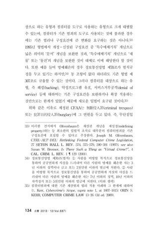 法曹 2013․12(Vol.687)134
상으로 하는 유형과 컴퓨터를 도구로 사용하는 유형으로 크게 대별할
수 있는바, 컴퓨터가 기존 범죄의 도구로 사용되는 것에 불과한 경우
에는 기존 법리나 구성요건에 큰 변화를 요구하는 것은 아니다.33)
1995년 형법에서 개정ㆍ신설된 구성요건 중 ‘특수매체기록’ 개념으로
넓은 의미의 ‘문서’ 개념을 보완한 것과, ‘특수매체기록’ 개념으로 ‘재
물’ 또는 ‘물건’의 개념을 보완한 것이 대체로 이에 해당한다 할 것이
다. 또한 예를 들어 명예훼손의 경우 정보통신망법 제70조가 벌칙규
정을 두고 있기는 하지만,34) 동 조항이 없다 하더라도 기존 형법 제
307조로 규율할 수 있는 것이다. 그러나 컴퓨터를 대상으로 하는 유
형, 즉 해킹(hacking), 악성프로그램 유포, 서비스거부공격(denial of
service) 등에 대하여는 기존 구성요건을 보완하거나 확장 적용하는
것만으로는 한계가 있었기 때문에 새로운 입법이 요구된 것이다.35)
위와 같은 이유로 제정된 CFAA는 無斷侵入罪(criminal trespass)
또는 犯罪目的侵入罪(burglary)에 그 연원을 두고 있다. 즉, 무단침입
33) 이러한 견지에서 Olivenbaum은 재산권 개념을 재설정(redefining
property)하는 등 최소한의 입법적 조치로 대부분의 컴퓨터범죄를 기존
구성요건에 포섭할 수 있다고 주장한다. Joseph M. Olivenbaum,
CTRL-ALT-DEL: Rethinking Federal Computer Crime Legislation,
27 SETON HALL L. REV. 574, 575-579, 590-591 (1997); see also
Susan W. Brenner, Is There Such a Thing as “Virtual Crime?”, 4
CAL. CRIM. L. REV. 1 ¶ 129 (2001).
34) 정보통신망법 제70조(벌칙) ① 사람을 비방할 목적으로 정보통신망을
통하여 공공연하게 사실을 드러내어 다른 사람의 명예를 훼손한 자는 3
년 이하의 징역이나 금고 또는 2천만원 이하의 벌금에 처한다. ② 사람
을 비방할 목적으로 정보통신망을 통하여 공공연하게 거짓의 사실을 드
러내어 다른 사람의 명예를 훼손한 자는 7년 이하의 징역, 10년 이하의
자격정지 또는 5천만원 이하의 벌금에 처한다. (이하 생략)
35) 컴퓨터범죄에 대한 기존 재산범죄 법리 적용 사례와 그 한계에 대하여
는, Kerr, Cybercrime’s Scope, supra note 1, at 1607-1615; ORIN S.
KERR, COMPUTER CRIME LAW 13-26 (2d ed. 2009).
 