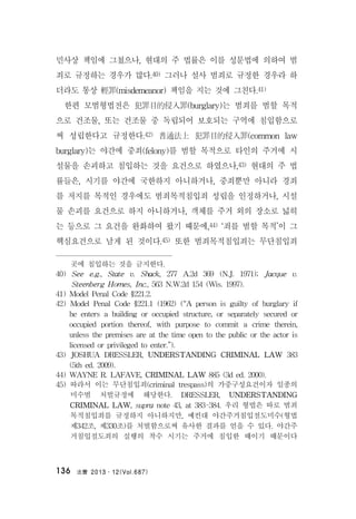 法曹 2013․12(Vol.687)136
민사상 책임에 그쳤으나, 현대의 주 법률은 이를 성문법에 의하여 범
죄로 규정하는 경우가 많다.40) 그러나 설사 범죄로 규정한 경우라 하
더라도 통상 輕罪(misdemeanor) 책임을 지는 것에 그친다.41)
한편 모범형법전은 犯罪目的侵入罪(burglary)는 범죄를 범할 목적
으로 건조물, 또는 건조물 중 독립되어 보호되는 구역에 침입함으로
써 성립한다고 규정한다.42) 普通法上 犯罪目的侵入罪(common law
burglary)는 야간에 중죄(felony)를 범할 목적으로 타인의 주거에 시
설물을 손괴하고 침입하는 것을 요건으로 하였으나,43) 현대의 주 법
률들은, 시기를 야간에 국한하지 아니하거나, 중죄뿐만 아니라 경죄
를 저지를 목적인 경우에도 범죄목적침입죄 성립을 인정하거나, 시설
물 손괴를 요건으로 하지 아니하거나, 객체를 주거 외의 장소로 넓히
는 등으로 그 요건을 완화하여 왔기 때문에,44) ‘죄를 범할 목적’이 그
핵심요건으로 남게 된 것이다.45) 또한 범죄목적침입죄는 무단침입죄
곳에 침입하는 것을 금지한다.
40) See e.g., State v. Shack, 277 A.2d 369 (N.J. 1971); Jacque v.
Steenberg Homes, Inc., 563 N.W.2d 154 (Wis. 1997).
41) Model Penal Code §221.2.
42) Model Penal Code §221.1 (1962) (“A person is guilty of burglary if
he enters a building or occupied structure, or separately secured or
occupied portion thereof, with purpose to commit a crime therein,
unless the premises are at the time open to the public or the actor is
licensed or privileged to enter.”).
43) JOSHUA DRESSLER, UNDERSTANDING CRIMINAL LAW 383
(5th ed. 2009).
44) WAYNE R. LAFAVE, CRIMINAL LAW 885 (3d ed. 2000).
45) 따라서 이는 무단침입죄(criminal trespass)의 가중구성요건이자 일종의
미수범 처벌규정에 해당한다. DRESSLER, UNDERSTANDING
CRIMINAL LAW, supra note 43, at 383-384. 우리 형법은 따로 범죄
목적침입죄를 규정하지 아니하지만, 예컨대 야간주거침입절도미수(형법
제342조, 제330조)를 처벌함으로써 유사한 결과를 얻을 수 있다. 야간주
거침입절도죄의 실행의 착수 시기는 주거에 침입한 때이기 때문이다
 