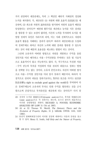 法曹 2013․12(Vol.687)138
가지 관점에서 재산권제도, 특히 그 핵심인 배타적 지배권의 정당화
논거를 제시한다. 즉, 재산권은 (1) 자원에 대한 효율적 投資誘引을 제
공하며, (2) 희소한 자원의 過多使用을 방지하여 자원의 효율적 배분을
달성한다는 것이다.49) 예컨대 황무지를 개간하고 농사를 지은 결과물
을 향유할 수 있는 보장이 없다면, 시간과 노력을 투자하여 토지를 개
발할 경제적 유인은 사라지게 되며, 이는 사회 전체적으로도 자원의
효율적 활용을 저해하는 결과가 된다.50) 따라서 재산권제도를 도입하
여 경제주체로 하여금 자신의 노력에 대한 결과를 향유할 수 있도록
하는 것이 자원 배분의 효율성을 제고하는 방법이 되는 것이다.
그런데 소유자가 어떠한 방법으로 자원을 개발하고 수익을 올릴
것인지를 미리 예측하고 사용ㆍ수익권한을 부여하는 것은 법 기술적
으로 효율적이지 않고 가능하지도 않다. 즉, 적극적으로 특정한 사용
ㆍ수익 권능의 목록을 작성하여 이를 권리의 내용으로 정하는 방법
을 선택할 수는 없는 것이다. 소유자 본인조차도 자신이 어떠한 방식
으로 사용ㆍ수익할 것인지를 미리 알지 못하기 때문이다. 따라서 직
접적으로 권리의 내용을 정하기보다는, 對世的 效力을 가지는 妨害排
除請求權(a right to exclude good against the world)을 부여하여 다
른 경제주체들이 소유자의 투자로 인한 수익을 향유하는 것을 금지
함으로써 간접적으로 투자유인을 제공하게 되는 것이다.51) 다시 말
49) 전자의 논거를 動態的分析(dynamic analysis)으로, 후자를 情態的分析
(static analysis)으로 각 칭하기도 하는바, 포즈너 판사가 대표적으로
이러한 설명방법을 취한다. RICHARD A. POSNER, ECONOMIC
ANALYSIS OF LAW 31 (7th ed. 2007).
50) Id. at 32; Thomas W. Merrill, The Demsetz Thesis and the
Evolution of Property Rights, 31 J. LEGAL STUD. S331, S332
(2002).
51) 물권적 방해배제청구권의 이러한 장점에 대하여는 다음의 문헌을 참고
할 수 있다. Henry E. Smith, Self-Help and the Nature of Property,
 
