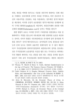 硏究論文 139
하면, 재산을 어떠한 방식으로 사용할 것인지에 대하여는 당해 재산
을 지배하는 권리자에게 전적인 자유를 부여하고, 다만 권리자가 자
신의 사용이익을 간섭하는 자를 축출하려는 경우에만 법적구제절차
를 제공한다. 이러한 간접적 보호방법은 법적구제절차를 설계함에 있
어 극적인 簡明性(simplicity)을 제공하며, 재산권거래와 관련한 사회
전체의 情報費用(information cost)을 낮추는 역할을 한다.52)
한편 형법적 보호는 이러한 민사적 구제절차를 뒷받침하고 이를 강
화하여주는 역할을 함으로써 사유재산에 대한 광범위한 보호를 제공하
는 것이다. 나아가 형법은 사유재산제도를 유지함에 있어 불가결한 역
할을 한다.53) 민사구제수단만으로는 감시비용의 문제, 완전보상 불가
능의 문제 등으로 인하여 효율적인 제재수단이 될 수 없기 때문이
다.54) 무단침입죄와 범죄목적침입죄의 재산죄로서의 성격을 강조하는
것은 주거침입죄의 보호법익을 사실상 평온 또는 주거권으로 파악하는
우리 형법의 해석과는 다소 관점을 달리 하는 것임을 유의할 필요가
있다.55) 이와 같이 무단침입죄와 범죄목적침입죄는 개인의 재산권적
1 J. L. ECON. & POL’Y 69, 78 (2005).
52) Thomas W. Merrill & Henry E. Smith, Optimal Standardization in
the Law of Property: The Numerus Clausus Principle, 110 YALE L.
J. 1, 24 (2000) (물권적 방해배제청구권과 정보비용의 관계를 설명함).
53) Guido Calabresi & A. Douglas Melamed, Property Rules, Liability
Rules, and Inalienability: One View of the Cathedral, 86 HARV. L.
REV. 1089, 1124-1127 (1972) (물권적 방해배제청구권 제도를 유지함
에 있어 형법적 재제의 필요성에 대하여 설명함).
54) Alvin K. Klevorick, On the Economic Theory of Crime, in
CRIMINAL JUSTICE: NOMOS XXVII 289, 301-304 (J. Rolan
Pennock & John W. Chapman eds., 1985) (사회가 선택한 바람직한
거래구조(transaction structure)를 유지하는 것이 형법의 기능이라고
설명함); Richard A. Posner, An Economic Theory of the Criminal
Law, 85 COLUM. L. REV. 1193, 1195 (1984) (형법의 기능은 시장을
통하지 아니하는 강제된 거래를 막는 데 있다고 설명함).
 
