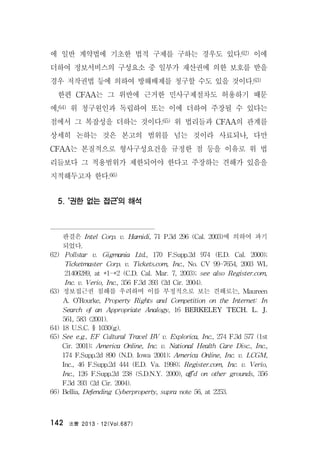 法曹 2013․12(Vol.687)142
에 일반 계약법에 기초한 법적 구제를 구하는 경우도 있다.62) 이에
더하여 정보서비스의 구성요소 중 일부가 재산권에 의한 보호를 받을
경우 저작권법 등에 의하여 방해배제를 청구할 수도 있을 것이다.63)
한편 CFAA는 그 위반에 근거한 민사구제절차도 허용하기 때문
에,64) 위 청구원인과 독립하여 또는 이에 더하여 주장될 수 있다는
점에서 그 복잡성을 더하는 것이다.65) 위 법리들과 CFAA의 관계를
상세히 논하는 것은 본고의 범위를 넘는 것이라 사료되나, 다만
CFAA는 본질적으로 형사구성요건을 규정한 점 등을 이유로 위 법
리들보다 그 적용범위가 제한되어야 한다고 주장하는 견해가 있음을
지적해두고자 한다.66)
5. ‘권한 없는 접근’의 해석
판결은 Intel Corp. v. Hamidi, 71 P.3d 296 (Cal. 2003)에 의하여 파기
되었다.
62) Pollstar v. Gigmania Ltd., 170 F.Supp.2d 974 (E.D. Cal. 2000);
Ticketmaster Corp. v. Tickets.com, Inc., No. CV 99-7654, 2003 WL
21406289, at *1-*2 (C.D. Cal. Mar. 7, 2003); see also Register.com,
Inc. v. Verio, Inc., 356 F.3d 393 (2d Cir. 2004).
63) 정보접근권 침해를 우려하며 이를 부정적으로 보는 견해로는, Maureen
A. O’Rourke, Property Rights and Competition on the Internet: In
Search of an Appropriate Analogy, 16 BERKELEY TECH. L. J.
561, 583 (2001).
64) 18 U.S.C. § 1030(g).
65) See e.g., EF Cultural Travel BV v. Explorica, Inc., 274 F.3d 577 (1st
Cir. 2001); America Online, Inc. v. National Health Care Disc., Inc.,
174 F.Supp.2d 890 (N.D. Iowa 2001); America Online, Inc. v. LCGM,
Inc., 46 F.Supp.2d 444 (E.D. Va. 1998); Register.com, Inc. v. Verio,
Inc., 126 F.Supp.2d 238 (S.D.N.Y. 2000), aff’d on other grounds, 356
F.3d 393 (2d Cir. 2004).
66) Bellia, Defending Cyberproperty, supra note 56, at 2253.
 
