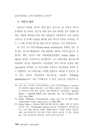法曹 2013․12(Vol.687)144
넓게 해석하는 것이 타당하다고 본다.70)
나. ‘권한’의 범위
다음으로 어떠한 경우에 ‘권한 없는’ 접근으로 볼 것인지 여부가
문제된다 할 것이다. ‘접근’을 위와 같이 넓게 해석할 경우 권한의 범
위를 여하히 해석하는가에 따라 CFAA의 적용범위가 크게 달라질
것이므로 본 문제는 CFAA 해석에 있어 핵심적 위치를 차지한다. 이
는 그 권한 부여의 방식에 따라 나누어 살펴보는 것이 일반적이다.
(1) 먼저 코드기반규제(code-based restriction)를 위반한 경우 권
한 없는 접근에 해당한다는 점에 대하여는 별다른 이견이 없고,71) 전
형적인 해커 사건을 다룬 연방제2항소법원의 United States v.
Morris 판결도 마찬가지로 판시한다.72) 코드기반규제란, 패스워드에
의하여만 접근을 허용하거나 사용권한을 각자 다르게 규정한 계정
(account)을 부여하는 등 프로그램을 기반으로 접근권한을 정하여 주
는 방법이다. 코드기반규제는 다양한 방법으로 회피될 수 있는바, 먼
저 다른 사람의 사용자명과 패스워드를 도용하는 방법(false
identification)으로 이를 무력화시킬 수 있고, 다음으로, 권한부여 프
70) 이와 같은 견지에서 아이오와법원은, 서비스이용약관(terms of service)
에 위반하여 AOL고객들에게 스팸 메일을 대량으로 발송한 경우 AOL
의 컴퓨터에 권한 없이 접속한 것에 해당한다고 판시하였다. America
Online v. National Health Care Discount, Inc., 121 F.Supp.2d 1255
(N.D. Iowa 2000).
71) Bellia, Defending Cyberproperty, supra note 56, at 2253; Kerr,
Cybercrime’s Scope, supra note 1, at 1648-1660.
72) United States v. Morris, 928 F.2d 504 (2d Cir. 2001). 한편 위 판결은
‘의도된 기능 기준(intended function test)’을 도입하였다고 평가받는바,
이는 우리 형법 제314조 제2항, 제347조의2의 “부정한 명령의 입력”은
당해 정보처리장치의 사무처리 목적에 비추어 입력할 수 없는 명령을
하는 것을 의미한다고 해석하는 것과 유사한 취지이다.
 