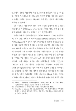 硏究論文 145
로그램의 결함을 이용하여 이를 오작동하게 함으로써 허용될 수 없
는 권한을 부여하도록 할 수도 있다. 어떠한 방법을 이용하든 코드기
반규제를 위반한 경우에는 CFAA의 권한 없는 접근에 해당한다고
보아야 할 것이다.
(2) 다음으로 권한부여에 있어 가장 느슨한 방식이라 할 수 있는
정보서비스 이용약관(terms of service)을 위반한 경우, 권한 없는 접
근에 해당하지 않는다고 해석하는 것이 일반적이다.73)
캘리포니아 주 연방지방법원도 United States v. Drew 판결74)에
서, 소위 소셜 네트워크 서비스(social network service)인 마이스페
이스(MySpace)의 이용자가 서비스이용약관에 위반한 것만으로는 권
한 없는 접근을 인정할 수 없다고 하였다. 피고인은 성인임에도 불구
하고 16세의 남성으로 자신의 인적사항을 허위로 꾸민 후 피고인 딸
의 급우였던 13세 소녀에게 접근하여 다양한 언어적ㆍ심리적 공격을
하였고, 결국 자살에 이르게 한 사건이다. 한편 위와 같이 인적사항
을 허위로 꾸민 행위는 마이스페이스의 서비스이용약관을 위반한 것
이었다. 이에 대하여 법원은 서비스이용약관을 위반한 것만으로
CFAA의 권한 없는 접근을 인정한다면, ‘막연하기 때문에 무효
(void-for-vagueness)’라는 원칙75)에 따라 헌법상 문제점을 야기한다
고 설시한다. 즉, 위와 같은 해석은 일반적으로 계약위반은 형사처벌
의 대상이 되지 아니한다는 원칙에 위반되고, CFAA 규정을 극도로
모호하게 만들며, 나아가 서비스 운영자에게 형사처벌의 대상을 정할
73) Bellia, Defending Cyberproperty, supra note 56, at 2253; Kerr,
Cybercrime’s Scope, supra note 1, at 1648-1660.
74) United States v. Drew, 259 F.R.D. 449 (C.D. Cal. 2009).
75) Kolender v. Lawson, 461 U.S. 352 (1983). 우리 헌법재판소도 죄형법정
주의의 내용으로 명확성의 원칙을 선언한다. 헌법재판소 1992. 2. 25. 선
고 89헌가104 결정.
 