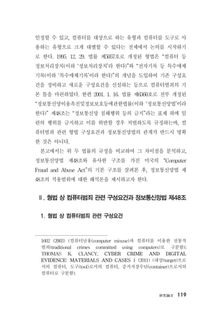 硏究論文 119
인정할 수 있고, 컴퓨터를 대상으로 하는 유형과 컴퓨터를 도구로 사
용하는 유형으로 크게 대별할 수 있다는 전제에서 논의를 시작하기
로 한다. 1995. 12. 29. 법률 제5057호로 개정된 형법은 “컴퓨터 등
정보처리장치(이하 ‘정보처리장치’라 한다)”와 “전자기록 등 특수매체
기록(이하 ‘특수매체기록’이라 한다)”의 개념을 도입하여 기존 구성요
건을 정비하고 새로운 구성요건을 신설하는 등으로 컴퓨터범죄의 기
본 틀을 마련하였다. 한편 2001. 1. 16. 법률 제6360호로 전부 개정된
“정보통신망이용촉진및정보보호등에관한법률(이하 ‘정보통신망법’이라
한다)” 제48조는 “정보통신망 침해행위 등의 금지”라는 표제 하에 일
련의 행위를 금지하고 이를 위반할 경우 처벌하도록 규정하는바, 컴
퓨터범죄 관련 형법 구성요건과 정보통신망법의 관계가 반드시 명확
한 것은 아니다.
본고에서는 위 두 법률의 규정을 비교하여 그 차이점을 분석하고,
정보통신망법 제48조와 유사한 구조를 가진 미국의 “Computer
Fraud and Abuse Act”의 기본 구조를 살펴본 후, 정보통신망법 제
48조의 적용범위에 대한 해석론을 제시하고자 한다.
Ⅱ. 형법 상 컴퓨터범죄 관련 구성요건과 정보통신망법 제48조
1. 형법 상 컴퓨터범죄 관련 구성요건
1602 (2003) (컴퓨터남용(computer misuse)과 컴퓨터를 이용한 전통적
범죄(traditional crimes committed using computers)로 구분함);
THOMAS K. CLANCY, CYBER CRIME AND DIGITAL
EVIDENCE: MATERIALS AND CASES 1 (2011) (대상(target)으로
서의 컴퓨터, 도구(tool)로서의 컴퓨터, 증거저장수단(container)으로서의
컴퓨터로 구분함).
 