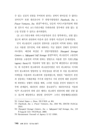 法曹 2013․12(Vol.687)146
수 있는 실질적 권한을 부여하게 된다는 점에서 받아들일 수 없다는
것이다.76) 또한 캘리포니아 주 연방지방법원은 Facebook, Inc. v.
Power Ventures, Inc. 판결77)에서도, 단순히 서비스이용약관에 위반
한 경우가 아닌 코드기반규제를 우회하려한 경우에만 권한 없는 접
근을 인정할 수 있다고 판시하였다.
(3) 코드기반규제와 서비스이용약관의 중간 영역에서는, 권한 없는
접근의 해석과 관련하여 다음과 같은 유형의 사건들이 문제되었다.
먼저 피고용인이 고용인의 컴퓨터를 고용인의 이익에 반하는 방법
으로 사용한 경우인바, 이에 대하여는 각급 법원의 견해가 일치하지
아니한다. 예컨대 워싱턴 주 연방지방법원은 Shurgard Storage
Centers v. Safeguard Self Storage 판결78)에서, 피고용인이 고용인의
컴퓨터를 고용인의 이익에 반하는 방법으로 사용한 경우 代理人理論
(agency theory)을 적용하여 ‘권한 없는 접근’에 해당한다고 판시하였
다. 위 사건에서 원고회사의 피고용인이었던 자가 피고회사로 이직하
면서 원고회사의 영업비밀 등 비밀정보를 취득한 후 이를 원고회사의
이메일을 이용하여 피고회사에 전송하였는바, 법원은 “대리인이 본인
과 상충하는 이해관계를 가지게 되었거나 기타 본인에 대한 충실의무
에 위반하는 상황이 되었을 때에, 그러한 사실을 본인이 알았던지 여
부에 관계없이, 대리인의 권한은 종료된다”는 대리인이론을 적용하
여,79) 피고용인의 위와 같은 행위는 원고회사 컴퓨터에 대한 권한 없
는 접근에 해당한다고 판단한 것이다.80) 그러나 연방제9항소법원은
76) United States v. Drew, 259 F.R.D. at 464.
77) Facebook, Inc. v. Power Ventures, Inc., 2010 WL 3291750 (N.D.Cal.
2010).
78) Shurgard Storage Centers, Inc. v. Safeguard Self Storage, Inc., 119
F.Supp.2d 1121 (W.D.Wash. 2000).
79) Restatement (Second) of Agency § 112 (1958).
 