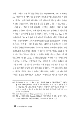 法曹 2013․12(Vol.687)148
였다. 그러나 뉴욕 주 연방지방법원은 Register.com, Inc. v. Verio,
Inc. 판결84)에서, 웹사이트 운영자가 자동정보수집 프로그램을 이용하
여 자신이 고객정보를 취득하는 것을 허용하지 않기로 하고 소송을
제기한 사실만으로도 권한 없는 접근을 인정할 수 있다고 판단하였다.
위와 같이 중간 영역에 해당하는 사건들에 대하여는 각급 법원의
판단이 일치하지 않는바, 위에 열거한 사건들은 형사사건과 민사사건
의 판단이 혼재하여 있음을 유의하여야 한다. 예컨대 Orin Kerr는 민
사사건에서 CFAA 규정에 대한 해석이 형사사건에 미칠 악영향에 대
하여 우려하면서,85) 코드기반규제(code-based restriction)에 위반한
경우에만, 권한 없는 접근에 해당한다는 해석론을 주장한다.86) 이러한
해석이 인터넷 이용자들에게 되도록 큰 자유를 부여함과 동시에 개인
정보보호와 보안문제를 해결할 수 있다는 것이다. 범죄구성요건을 정
하고는 있는 CFAA의 성격상 그 범위를 제한할 필요가 있다는 점, 위
‘접근조항’ 중 18 U.S.C. § 1030(a)(2)(C)를 제외한 다른 구성요건이
금융정보, 신용정보, 연방정부의 정보ㆍ컴퓨터 등 일반에 공개되지 아
니한 정보에 대한 접근을 금지하는 것과 균형을 맞출 필요가 있는 점
등을 고려하면 설득력 있는 견해라고 생각된다. 다만 코드기반규제라
는 형식에 집착할 경우 정보서비스제공자들로 하여금 더욱 폐쇄적인
서비스 환경을 설계하도록 함으로써 역설적으로 인터넷 이용자들의
84) Register.com, Inc. v. Verio, Inc., 126 F.Supp.2d 238 (S.D.N.Y. 2000),
aff’d on other grounds, 356 F.3d 393 (2d Cir. 2004). 위 사건에서 피고
는 자동정보수집 프로그램을 이용하여 경쟁자의 고객정보를 취득한 후
이를 이용하여 경쟁자의 고객들에게 접근하여 자신들의 서비스를 이용
하도록 유도하였다.
85) Kerr, Cybercrime’s Scope, supra note 1, at 1640.
86) Id. at 1648-1666. Patricia Bellia도 기본적으로 유사한 입장에 있다.
Bellia, Defending Cyberproperty, supra note 56, at 2253.
 