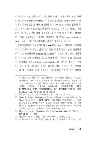 硏究論文 151
사회관습에 기한 것일 수도 있다. 한편 사유와 공동소유의 중간 형태
인 準共同所有(semi-commons)의 개념을 설정하는 견해도 있다.95) 위
견해는 준공동소유란 각자 소유권이 설정되어 있는 재화를 집합한 후
그 전체에 대한 사용규칙을 설정하여 공동으로 사용하는 것이라 정의
하며, 위 개념을 이용하여 유럽중세시대 목초지 사용 태양을 설명한
다. 또한 준공동소유 개념을 확장하여 통신망(telecommunications
network)의 지배구조를 설명하는 데에도 사용하고 있다.96)
흔히 인터넷은 공동통신규약(protocol)을 통하여 이어지는 ‘네트워
크의 네트워크’라 일컬어진다. 인터넷은 중심적 통제기관이 존재하지
아니하는 분산시스템(distributed system)이나, 상위 네트워크 아래에
하위 네트워크가 존재하고, 또 그 아래에 다른 계층의 하위 네트워크
가 존재하는 계층구조(hierarchial structure)를 가지고 있다.97) 전체
인터넷을 통제ㆍ관리하는 주체는 없지만, 이를 구성하는 각 부분(회
선, 라우터, 스위치 등)에 대하여는 소유권자가 있다.98) 이에 더하여
수 있는 기구, (4) 자원사용을 감시하고 규칙위반을 적발하는 기구, (5)
규칙위반에 대한 적절한 제재장치, (6) 신속하고 효율적인 분쟁해결기
구, (7) 외부간섭으로부터 상대적 자율성 유지 등의 조건이 충족되어야
한다는 것이다. ELINOR OSTROM, GOVERNING THE
COMMONS: THE EVOLUTION OF INSTITUTIONS FOR
COLLECTIVE ACTION 88-102 (1990).
94) 민법의 公有, 合有, 總有에 대한 규정을 그 예로 들 수 있다.
95) Henry E. Smith, Semicommon Property Rights and Scattering in the
Open Fields, 29 J. LEGAL STUD. 131 (2000). 한편 본고에서 사용하
는 준공동소유 개념은 사유와 공동소유의 중간 형태를 의미한다는 점에
서, 민법 제278조에서 말하는 ‘공동소유규정이 소유권 이외의 재산권에
준용되는 경우’와는 구별되는 것임을 유의하여야 한다.
96) Henry E. Smith, Governing the Tele-Semicommons, 22 YALE J.
ON REG. 289 (2005).
97) 정진욱ㆍ김현철ㆍ조강홍, 「컴퓨터네트워크」, (2003), 312면.
98) 기간통신업자들이 대부분의 인터넷용 회선을 소유하고 있으므로, 기간
 