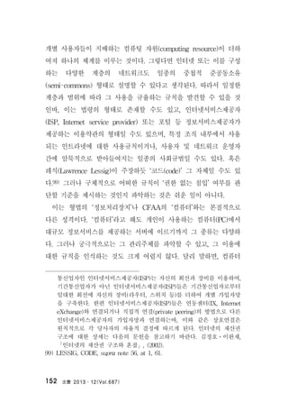 法曹 2013․12(Vol.687)152
개별 사용자들이 지배하는 컴퓨팅 자원(computing resource)이 더하
여져 하나의 체계를 이루는 것이다. 그렇다면 인터넷 또는 이를 구성
하는 다양한 계층의 네트워크도 일종의 중첩적 준공동소유
(semi-commons) 형태로 설명할 수 있다고 생각된다. 따라서 일정한
계층과 범위에 따라 그 사용을 규율하는 규칙을 발견할 수 있을 것
인바, 이는 법령의 형태로 존재할 수도 있고, 인터넷서비스제공자
(ISP, Internet service provider) 또는 포털 등 정보서비스제공자가
제공하는 이용약관의 형태일 수도 있으며, 특정 조직 내부에서 사용
되는 인트라넷에 대한 사용규칙이거나, 사용자 및 네트워크 운영자
간에 암묵적으로 받아들여지는 일종의 사회규범일 수도 있다. 혹은
레식(Lawrence Lessig)이 주장하듯 ‘코드(code)’ 그 자체일 수도 있
다.99) 그러나 구체적으로 어떠한 규칙이 ‘권한 없는 침입’ 여부를 판
단할 기준을 제시하는 것인지 파악하는 것은 쉬운 일이 아니다.
이는 형법의 ‘정보처리장치’나 CFAA의 ‘컴퓨터’와는 본질적으로
다른 성격이다. ‘컴퓨터’라고 해도 개인이 사용하는 컴퓨터(PC)에서
대규모 정보서비스를 제공하는 서버에 이르기까지 그 종류는 다양하
다. 그러나 궁극적으로는 그 관리주체를 파악할 수 있고, 그 이용에
대한 규칙을 인식하는 것도 크게 어렵지 않다. 달리 말하면, 컴퓨터
통신업자인 인터넷서비스제공자(ISP)는 자신의 회선과 장비를 이용하여,
기간통신업자가 아닌 인터넷서비스제공자(ISP)들은 기간통신업자로부터
임대한 회선에 자신의 장비(라우터, 스위치 등)를 더하여 개별 가입자망
을 구축한다. 한편 인터넷서비스제공자(ISP)들은 연동센터(IX, Internet
eXchange)와 연결되거나 직접적 연결(private peering)의 방법으로 다른
인터넷서비스제공자의 가입자망과 연결하는바, 이와 같은 상호연결은
원칙적으로 각 당사자의 자율적 결정에 따르게 된다. 인터넷의 재산권
구조에 대한 상세는 다음의 문헌을 참고하기 바란다. 김정호ㆍ이완재,
「인터넷의 재산권 구조와 혼잡」, (2002).
99) LESSIG, CODE, supra note 56, at 1, 61.
 