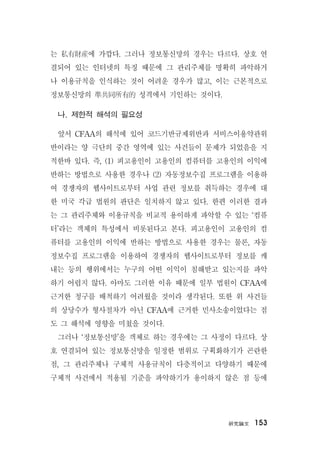 硏究論文 153
는 私有財産에 가깝다. 그러나 정보통신망의 경우는 다르다. 상호 연
결되어 있는 인터넷의 특징 때문에 그 관리주체를 명확히 파악하거
나 이용규칙을 인식하는 것이 어려운 경우가 많고, 이는 근본적으로
정보통신망의 準共同所有的 성격에서 기인하는 것이다.
나. 제한적 해석의 필요성
앞서 CFAA의 해석에 있어 코드기반규제위반과 서비스이용약관위
반이라는 양 극단의 중간 영역에 있는 사건들이 문제가 되었음을 지
적한바 있다. 즉, (1) 피고용인이 고용인의 컴퓨터를 고용인의 이익에
반하는 방법으로 사용한 경우나 (2) 자동정보수집 프로그램을 이용하
여 경쟁자의 웹사이트로부터 사업 관련 정보를 취득하는 경우에 대
한 미국 각급 법원의 판단은 일치하지 않고 있다. 한편 이러한 결과
는 그 관리주체와 이용규칙을 비교적 용이하게 파악할 수 있는 ‘컴퓨
터’라는 객체의 특성에서 비롯된다고 본다. 피고용인이 고용인의 컴
퓨터를 고용인의 이익에 반하는 방법으로 사용한 경우는 물론, 자동
정보수집 프로그램을 이용하여 경쟁자의 웹사이트로부터 정보를 캐
내는 등의 행위에서는 누구의 어떤 이익이 침해받고 있는지를 파악
하기 어렵지 않다. 아마도 그러한 이유 때문에 일부 법원이 CFAA에
근거한 청구를 배척하기 어려웠을 것이라 생각된다. 또한 위 사건들
의 상당수가 형사절차가 아닌 CFAA에 근거한 민사소송이었다는 점
도 그 해석에 영향을 미쳤을 것이다.
그러나 ‘정보통신망’을 객체로 하는 경우에는 그 사정이 다르다. 상
호 연결되어 있는 정보통신망을 일정한 범위로 구획화하기가 곤란한
점, 그 관리주체나 구체적 사용규칙이 다층적이고 다양하기 때문에
구체적 사건에서 적용될 기준을 파악하기가 용이하지 않은 점 등에
 